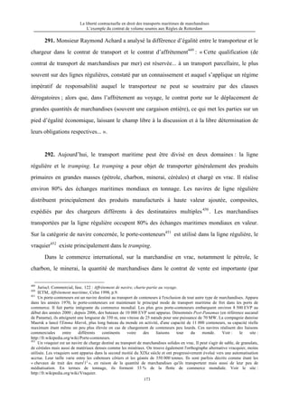 La liberté contractuelle en droit des transports maritimes de marchandises
L’exemple du contrat de volume soumis aux Règles de Rotterdam
173
291. Monsieur Raymond Achard a analysé la différence d’égalité entre le transporteur et le
chargeur dans le contrat de transport et le contrat d’affrètement449
: « Cette qualification (de
contrat de transport de marchandises par mer) est réservée... à un transport parcellaire, le plus
souvent sur des lignes régulières, constaté par un connaissement et auquel s’applique un régime
impératif de responsabilité auquel le transporteur ne peut se soustraire par des clauses
dérogatoires ; alors que, dans l’affrètement au voyage, le contrat porte sur le déplacement de
grandes quantités de marchandises (souvent une cargaison entière), ce qui met les parties sur un
pied d’égalité économique, laissant le champ libre à la discussion et à la libre détermination de
leurs obligations respectives... ».
292. Aujourd’hui, le transport maritime peut être divisé en deux domaines : la ligne
régulière et le tramping. Le tramping a pour objet de transporter généralement des produits
primaires en grandes masses (pétrole, charbon, minerai, céréales) et chargé en vrac. Il réalise
environ 80% des échanges maritimes mondiaux en tonnage. Les navires de ligne régulière
distribuent principalement des produits manufacturés à haute valeur ajoutée, composites,
expédiés par des chargeurs différents à des destinataires multiples450
. Les marchandises
transportées par la ligne régulière occupent 80% des échanges maritimes mondiaux en valeur.
Sur la catégorie de navire concernée, le porte-conteneurs451
est utilisé dans la ligne régulière, le
vraquier452
existe principalement dans le tramping.
Dans le commerce international, sur la marchandise en vrac, notamment le pétrole, le
charbon, le minerai, la quantité de marchandises dans le contrat de vente est importante (par
449
Juriscl. Commercial, fasc. 122 : Affrètement de navire, charte-partie au voyage.
450
IETM, Affrètement maritime, Celse 1998, p.9.
451
Un porte-conteneurs est un navire destiné au transport de conteneurs à l'exclusion de tout autre type de marchandises. Apparu
dans les années 1970, le porte-conteneurs est maintenant le principal mode de transport maritime de fret dans les ports de
commerce. Il fait partie intégrante du commerce mondial. Les plus gros porte-conteneurs embarquent environ 8 500 EVP au
début des années 2000 ; depuis 2006, des bateaux de 10 000 EVP sont apparus. Dénommés Post-Panamax (en référence aucanal
de Panama), ils atteignent une longueur de 350 m, une vitesse de 25 nœuds pour une puissance de 70 MW. La compagnie danoise
Maersk a lancé l'Emma Mærsk, plus long bateau du monde en activité, d'une capacité de 11 000 conteneurs, sa capacité réelle
maximum étant même un peu plus élevée en cas de chargement de conteneurs peu lourds. Ces navires réalisent des liaisons
commerciales entre différents continents voire des liaisons tour du monde. Voir : le site :
http://fr.wikipedia.org/wiki/Porte-conteneurs.
452
Un vraquier est un navire de charge destiné au transport de marchandises solides en vrac. Il peut s'agir de sable, de granulats,
de céréales mais aussi de matériaux denses comme les minéraux. On trouve également l'orthographe alternative vracquier, moins
utilisée. Les vraquiers sont apparus dans la second moitié du XIXe siècle et ont progressivement évolué vers une automatisation
accrue. Leur taille varie entre les caboteurs côtiers et les géants de 350 000 tonnes. Ils sont parfois décrits comme étant les
« chevaux de trait des mers[
1]
», en raison de la quantité de marchandises qu'ils transportent mais aussi de leur peu de
médiatisation. En termes de tonnage, ils forment 33 % de la flotte de commerce mondiale. Voir le site :
http://fr.wikipedia.org/wiki/Vraquier.
 