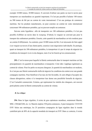 La liberté contractuelle en droit des transports maritimes de marchandises
L’exemple du contrat de volume soumis aux Règles de Rotterdam
174
exemple 10 000 tonnes, 30 000 tonnes). Il convient d’utiliser une partie ou tout le navire pour
transporter ces marchandises en quantité importante. Il n’est pas possible d’acheter 100 tonnes
ou 500 tonnes de blé par un contrat de vente international. C’est une pratique de commerce
maritime. Sur les produits manufacturés, on peut conclure un contrat de vente international
concernant 100 ordinateurs portables, qui ne peuvent remplir un conteneur.
Suivons notre hypothèse : afin de transporter ces 100 ordinateurs portables, il n’est pas
possible d’affréter un navire dans le tramping. D’abord, le vraquier ne convient pas pour le
transport des ordinateurs portables. Ensuite, cette quantité de marchandises est très modeste pour
un contrat d’affrètement. Au contraire, pour 10 000 tonnes de blé, il est nécessaire de faire appel
à un vraquier au travers d’une charte-partie, soumise à une négociation individuelle. En pratique,
quant au transport de 100 ordinateurs portables, le transporteur n’a pas le temps de négocier les
conditions du transport vis-à-vis du chargeur, mais il ne lui fournit qu’un connaissement.
293. C’est la raison pour laquelle la liberté contractuelle dans le transport maritime est liée
principalement à la quantité de marchandises à transporter. Cette idée s’applique également au
contrat de volume. Pour les petits ou moyens chargeurs, la quantité de marchandises est modeste,
ils n’ont pas une liberté contractuelle réelle de négocier les conditions du contrat avec une grande
compagnie maritime. Pour bénéficier d’un taux de fret favorable, ils sont obligés d’accepter des
clauses dérogatoires, même si le transporteur leur donne une possibilité formelle de négocier.
C’est l’actualité commerciale. Certains, qui représentent les intérêts des chargeurs, ont souvent
porté plainte contre la liberté contractuelle au contrat de volume.
B. La critique
294. Dans la ligne régulière, il existe de gros opérateurs mondiaux, notamment Maersk,
MSC, CMA&CGM, etc. Le Maersk emploie 538 porte-conteneurs, il peut transporter 2 018 830
EVP. Selon une statistique, les 25 premières compagnies de ligne régulière dans le monde
contrôlent près de 80% de la capacité mondiale de transport en EVP. Dans ce contexte, il existe
 