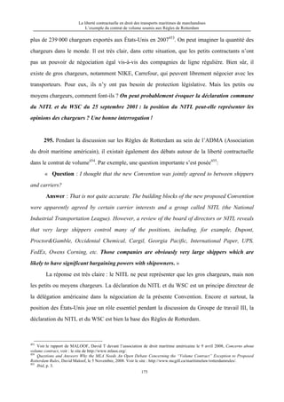 La liberté contractuelle en droit des transports maritimes de marchandises
L’exemple du contrat de volume soumis aux Règles de Rotterdam
175
plus de 239 000 chargeurs exportés aux États-Unis en 2007453
. On peut imaginer la quantité des
chargeurs dans le monde. Il est très clair, dans cette situation, que les petits contractants n’ont
pas un pouvoir de négociation égal vis-à-vis des compagnies de ligne régulière. Bien sûr, il
existe de gros chargeurs, notamment NIKE, Carrefour, qui peuvent librement négocier avec les
transporteurs. Pour eux, ils n’y ont pas besoin de protection législative. Mais les petits ou
moyens chargeurs, comment font-ils ? On peut probablement évoquer la déclaration commune
du NITL et du WSC du 25 septembre 2001 : la position du NITL peut-elle représenter les
opinions des chargeurs ? Une bonne interrogation！
295. Pendant la discussion sur les Règles de Rotterdam au sein de l’ADMA (Association
du droit maritime américain), il existait également des débats autour de la liberté contractuelle
dans le contrat de volume454
. Par exemple, une question importante s’est posée455
:
« Question : I thought that the new Convention was jointly agreed to between shippers
and carriers?
Answer : That is not quite accurate. The building blocks of the new proposed Convention
were apparently agreed by certain carrier interests and a group called NITL (the National
Industrial Transportation League). However, a review of the board of directors or NITL reveals
that very large shippers control many of the positions, including, for example, Dupont,
Proctor&Gamble, Occidental Chemical, Cargil, Georgia Pacific, International Paper, UPS,
FedEx, Owens Corning, etc. Those companies are obviously very large shippers which are
likely to have significant bargaining powers with shipowners. »
La réponse est très claire : le NITL ne peut représenter que les gros chargeurs, mais non
les petits ou moyens chargeurs. La déclaration du NITL et du WSC est un principe directeur de
la délégation américaine dans la négociation de la présente Convention. Encore et surtout, la
position des États-Unis joue un rôle essentiel pendant la discussion du Groupe de travail III, la
déclaration du NITL et du WSC est bien la base des Règles de Rotterdam.
453
Voir le rapport de MALOOF, David T devant l’association de droit maritime américaine le 9 avril 2008, Concerns about
volume contract, voir : le site de http://www.mlaus.org/.
454
Questions and Answers Why the MLA Needs An Open Debate Concerning the “Volume Contract” Exception to Proposed
Rotterdam Rules, David Maloof, le 5 Novembre, 2008. Voir le site : http://www.mcgill.ca/maritimelaw/rotterdamrules/.
455
Ibid, p. 3.
 
