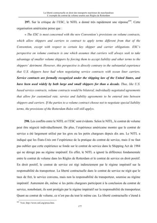 La liberté contractuelle en droit des transports maritimes de marchandises
L’exemple du contrat de volume soumis aux Règles de Rotterdam
177
297. Sur la critique de l’ESC, le NITL a donné très rapidement une réponse459
. Cette
organisation américaine pense que :
« The ESC is most concerned with the new Convention’s provisions on volume contracts,
which allow shippers and carriers to contract to apply terms different from that of the
Convention, except with respect to certain key shipper and carrier obligations. ESC’s
perspective on volume contracts is one which assumes that carriers will always seek to take
advantage of smaller volume shippers by forcing them to accept liability and other terms to the
shippers’ detriment. However, this perspective is directly contrary to the substantial experience
that U.S. shippers have had when negotiating service contracts with ocean liner carriers.
Service contracts are formally recognized under the shipping law of the United States, and
have been used widely by both large and small shippers for than a decade. Thus, like U.S.
based service contracts, volume contracts would be bilateral, individually negotiated agreements
that allow for customized rate, service and liability agreements to be entered into between
shippers and carriers. If the parties to a volume contract choose not to negotiate special liability
terms, the provisions of the Rotterdam Rules will still apply».
298. Les conflits entre le NITL et l’ESC sont évidents. Selon le NITL, le contrat de volume
peut être négocié individuellement. De plus, l’expérience américaine montre que le contrat de
service a été largement utilisé par les gros ou les petits chargeurs depuis dix ans. Le NITL a
indiqué que les États-Unis ont l’expérience de la pratique du contrat de service, mais il ne faut
pas oublier que cette expérience se fonde sur le contrat de service dans le Shipping Act de 1984
qui ne déroge pas au régime impératif. En effet, le NITL a ignoré la différence fondamentale
entre le contrat de volume dans les Règles de Rotterdam et le contrat de service en droit positif.
En droit positif, le contrat de service est régi indirectement par le régime impératif sur la
responsabilité du transporteur. La liberté contractuelle dans le contrat de service ne régit que le
taux de fret, le service convenu, mais non la responsabilité du transporteur, soumise au régime
impératif. Autrement dit, même si les petits chargeurs participent à la conclusion du contrat de
service, nonobstant, ils sont protégés par le régime impératif sur la responsabilité du transporteur.
Quant au contrat de volume, ce n’est pas du tout le même cas. La liberté contractuelle s’étend à
459
Voir, http://www.nitl.org/press.htm.
 