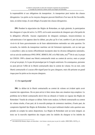 La liberté contractuelle en droit des transports maritimes de marchandises
L’exemple du contrat de volume soumis aux Règles de Rotterdam
178
la responsabilité et aux obligations du transporteur ; le transporteur peut insérer des clauses
dérogatoires. Les petits ou les moyens chargeurs peuvent bénéficier d’un taux de fret favorable,
mais, en même temps, ils sont obligés d’accepter des clauses dérogatoires.
299. Pendant la négociation des Règles de Rotterdam, en règle générale, la participation
des chargeurs n’a pas été active. Le NITL est la seule association de chargeurs qui a fait partie de
la délégation officielle. Aucune organisation de chargeurs asiatiques, moyen-orientaux ou
sud-américains n’est apparue dans les débats, pas plus qu’ils n’ont, semble-t-il, pris de position
vis-à-vis de leurs gouvernements ou de leurs administrations nationales sur cette question. En
revanche, les intérêts du transporteur maritime ont été fortement représentés, soit en tant que
« conseillers » plus ou moins officiellement incorporés dans les diverses délégations nationales,
soit au sein de nombreuses ONG (WSC, BIMCO, ISC et le P&I clubs, etc)460
.On le sait, le projet
de COGSA 1999 a donné une liberté contractuelle totale au contrat de service, mais ce projet
n’est qu’un projet, il n’a pas été promulgué par le Congrès américain. En conséquence, personne
ne peut prévoir l’effet de la liberté contractuelle dans le contrat de volume. En un mot, cette
liberté contractuelle n’a aucun effet négatif pour les gros chargeurs, mais elle présente un grand
risque pour les petits ou les moyens chargeurs.
C. Un regard positif
300. Le défaut de la liberté contractuelle au contrat de volume est évident après avoir
examiné des oppositions. On ne peut arriver à faire mieux dans une situation trop complexe. Le
problème de la liberté contractuelle doit-il être un obstacle à l’entrée en vigueur des Règles de
Rotterdam ? Inutile de critiquer ce défaut. Selon notre analyse, la liberté contractuelle au contrat
de volume résulte, d’une part, de la nouvelle pratique du commerce maritime, d’autre part, du
compromis législatif des Règles de Rotterdam. On ne peut isolément étudier cette question sans
prendre en compte les autres dispositions. Les Règles de Rotterdam sont un texte intégral, un
texte sur la nouvelle répartition des risques entre les intérêts du chargeur et les intérêts du
460
NEUMEISTER Michel, Règles de Rotterdam : trois bonnes raisons pour ne pas les ratifier, JMM 2009, n°4678, p. 4.
 