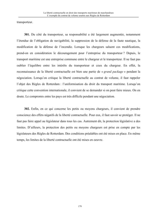 La liberté contractuelle en droit des transports maritimes de marchandises
L’exemple du contrat de volume soumis aux Règles de Rotterdam
179
transporteur.
301. Du côté du transporteur, sa responsabilité a été largement augmentée, notamment
l’étendue de l’obligation de navigabilité, la suppression de la défense de la faute nautique, la
modification de la défense de l’incendie. Lorsque les chargeurs saluent ces modifications,
prend-on en considération le découragement pour l’entreprise du transporteur ? Depuis, le
transport maritime est une entreprise commune entre le chargeur et le transporteur. Il ne faut pas
oublier l’équilibre entre les intérêts du transporteur et ceux du chargeur. En effet, la
reconnaissance de la liberté contractuelle est bien une partie de « grand package » pendant la
négociation. Lorsqu’on critique la liberté contractuelle au contrat de volume, il faut rappeler
l’objet des Règles de Rotterdam : l’uniformisation du droit du transport maritime. Lorsqu’on
critique cette convention internationale, il convient de se demander si on peut faire mieux. On en
doute. Le compromis entre les pays est très difficile pendant une négociation.
302. Enfin, en ce qui concerne les petits ou moyens chargeurs, il convient de prendre
conscience des effets négatifs de la liberté contractuelle. Pour eux, il faut savoir se protéger. Il ne
faut pas faire appel au législateur dans tous les cas. Autrement dit, la protection législative a des
limites. D’ailleurs, la protection des petits ou moyens chargeurs est prise en compte par les
législateurs des Règles de Rotterdam. Des conditions préalables ont été mises en place. En même
temps, les limites de la liberté contractuelle ont été mises en oeuvre.
 
