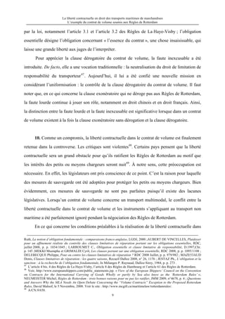 La liberté contractuelle en droit des transports maritimes de marchandises
L’exemple du contrat de volume soumis aux Règles de Rotterdam
9
par la loi, notamment l’article 3.1 et l’article 3.2 des Règles de La Haye-Visby ; l’obligation
essentielle désigne l’obligation concernant « l’essence du contrat », une chose insaisissable, qui
laisse une grande liberté aux juges de l’interpréter.
Pour apprécier la clause dérogatoire du contrat de volume, la faute inexcusable a été
introduite. De facto, elle a une vocation traditionnelle : la neutralisation du droit de limitation de
responsabilité du transporteur47
. Aujourd’hui, il lui a été confié une nouvelle mission en
considérant l’uniformisation : le contrôle de la clause dérogatoire du contrat de volume. Il faut
noter que, en ce qui concerne la clause exonératoire qui ne déroge pas aux Règles de Rotterdam,
la faute lourde continue à jouer son rôle, notamment en droit chinois et en droit français. Ainsi,
la distinction entre la faute lourde et la faute inexcusable est significative lorsque dans un contrat
de volume existent à la fois la clause exonératoire sans dérogation et la clause dérogatoire.
10. Comme un compromis, la liberté contractuelle dans le contrat de volume est finalement
retenue dans la controverse. Les critiques sont violentes48
. Certains pays pensent que la liberté
contractuelle sera un grand obstacle pour qu’ils ratifient les Règles de Rotterdam au motif que
les intérêts des petits ou moyens chargeurs seront nuit49
. À notre sens, cette préoccupation est
nécessaire. En effet, les législateurs ont pris conscience de ce point. C’est la raison pour laquelle
des mesures de sauvegarde ont été adoptées pour protéger les petits ou moyens chargeurs. Bien
évidemment, ces mesures de sauvegarde ne sont pas parfaites puisqu’il existe des lacunes
législatives. Lorsqu’un contrat de volume concerne un transport multimodal, le conflit entre la
liberté contractuelle dans le contrat de volume et les instruments s’appliquant au transport non
maritime a été parfaitement ignoré pendant la négociation des Règles de Rotterdam.
En ce qui concerne les conditions préalables à la réalisation de la liberté contractuelle dans
Ruth, La notion d’obligation fondamentale : comparaisons franco-anglaise, LGDJ, 2000 ;AUBERT DE VINCELLES, Plaidoyer
pour un affinement réaliste du contrôle des clauses limitatives de réparation portant sur les obligations essentielles, RDC,
juillet 2008, p. p. 1034/1045 ; LARROUMET C., Obligation essentielle et clause limitative de responsabilité, D.1997,Chr.
p. 145 ;MEKKI Mustapha et GRIMALDI Cyril, Les clauses portant sur une obligation essentielle, RDC 2008, p. p. 1095/1108 ;
DELEBECQUE Philippe, Pour ou contre les clauses limitatives de réparation ? RDC 2008 Juillet, p. p. 979/982 ; MAZE53AUD
Denis, Clauses limitatives de réparation : les quatre saisons, Recueil Dalloz 2008, n° 26, 1176 ; JESTAZ Ph., L’obligation et la
sanction : à la recherche de l’obligation fondamentale, In Mélanges P. Raynaud, Dalloz-Sirey, 1984, p. p. 273 .
47
L’article 4 bis. 4 des Règles de La Haye-Visby, l’article 8 des Règles de Hambourg et l’article 61 des Règles de Rotterdam.
48
Voir, http://www.europeanshippers.com/public_statements.jsp. « View of the European Shippers’ Council on the Convention
on Contracts for the International Carrying of Goods Wholly or partly by Sea also know as the ‘Rotterdam Rules’ »;
NEUMEISTER Michel, Règles de Rotterdam : trois bonnes raisons pour ne pas les ratifier, JMM 2009, n°4678, p. 4 ; Questions
and Answers Why the MLA Needs An Open Debate Concerning the “Volume Contracts” Exception to the Proposed Rotterdam
Rules, David Maloof, le 5 Novembre, 2008. Voir le site : http://www.mcgill.ca/maritimelaw/rotterdamrules/.
49
A/CN.9/658.
 