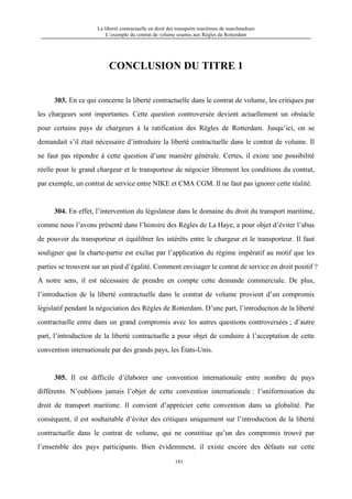 La liberté contractuelle en droit des transports maritimes de marchandises
L’exemple du contrat de volume soumis aux Règles de Rotterdam
181
CONCLUSION DU TITRE 1
303. En ce qui concerne la liberté contractuelle dans le contrat de volume, les critiques par
les chargeurs sont importantes. Cette question controversée devient actuellement un obstacle
pour certains pays de chargeurs à la ratification des Règles de Rotterdam. Jusqu’ici, on se
demandait s’il était nécessaire d’introduire la liberté contractuelle dans le contrat de volume. Il
ne faut pas répondre à cette question d’une manière générale. Certes, il existe une possibilité
réelle pour le grand chargeur et le transporteur de négocier librement les conditions du contrat,
par exemple, un contrat de service entre NIKE et CMA CGM. Il ne faut pas ignorer cette réalité.
304. En effet, l’intervention du législateur dans le domaine du droit du transport maritime,
comme nous l’avons présenté dans l’histoire des Règles de La Haye, a pour objet d’éviter l’abus
de pouvoir du transporteur et équilibrer les intérêts entre le chargeur et le transporteur. Il faut
souligner que la charte-partie est exclue par l’application du régime impératif au motif que les
parties se trouvent sur un pied d’égalité. Comment envisager le contrat de service en droit positif ?
À notre sens, il est nécessaire de prendre en compte cette demande commerciale. De plus,
l’introduction de la liberté contractuelle dans le contrat de volume provient d’un compromis
législatif pendant la négociation des Règles de Rotterdam. D’une part, l’introduction de la liberté
contractuelle entre dans un grand compromis avec les autres questions controversées ; d’autre
part, l’introduction de la liberté contractuelle a pour objet de conduire à l’acceptation de cette
convention internationale par des grands pays, les États-Unis.
305. Il est difficile d’élaborer une convention internationale entre nombre de pays
différents. N’oublions jamais l’objet de cette convention internationale : l’uniformisation du
droit de transport maritime. Il convient d’apprécier cette convention dans sa globalité. Par
conséquent, il est souhaitable d’éviter des critiques uniquement sur l’introduction de la liberté
contractuelle dans le contrat de volume, qui ne constitiue qu’un des compromis trouvé par
l’ensemble des pays participants. Bien évidemment, il existe encore des défauts sur cette
 