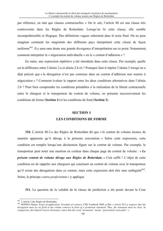 La liberté contractuelle en droit des transports maritimes de marchandises
L’exemple du contrat de volume soumis aux Règles de Rotterdam
186
par référence, en tant que clauses contractuelles. » On le sait, l’article 80 est une clause très
controversée dans les Règles de Rotterdam. Lorsqu’on lit cette clause, elle semble
incompréhensible et illogique. Des définitions vagues subsistent dans le texte final. On ne peut
imaginer comment les magistrats des différents pays interprètent cette clause de façon
uniforme463
. Il y aura sans doute une grande divergence d’interprétation sur ce point. Notamment,
comment interpréter la « négociation individuelle » ou le « contrat d’adhésion » ?
En outre, une expression répétitive a été introduite dans cette clause. Par exemple, quelle
est la différence entre l’alinéa 2.a et alinéa 2.b.ii) ? Pourquoi faut-il répéter l’alinéa 3 lorsqu’on a
déjà précisé que « la dérogation n’est pas contenue dans un contrat d’adhésion non soumis à
négociation » ? Comment évaluer le rapport entre les deux conditions alternatives dans l’alinéa
2.b ? Pour bien comprendre les conditions préalables à la réalisation de la liberté contractuelle
entre le chargeur et le transporteur du contrat de volume, on présente successivement les
conditions de forme (Section 1) et les conditions de fond (Section 2).
SECTION 1
LES CONDITIONS DE FORME
310. L’article 80.2.a des Règles de Rotterdam dit que « le contrat de volume énonce de
manière apparente qu’il déroge à la présente convention. » Selon cette expression, cette
condition est remplie lorsqu’une déclaration figure sur le contrat de volume. Par exemple, le
transporteur peut noter une mention en couleur dans chaque page du contrat de volume : « Le
présent contrat de volume déroge aux Règles de Rotterdam. » Cela suffit ! L’objet de cette
condition est de rappeler aux chargeurs qui concluent un contrat de volume avec le transporteur
qu’il existe des dérogations dans ce contrat, mais cette expression doit être sans ambiguïté464
.
Selon, le principe contra proferentum s’y applique.
311. La question de la validité de la clause de juridiction a été posée devant la Cour
463
L’article 2 des Règles de Rotterdam.
464
HONKA Hannu, Scope of application, Freedom of contract, CMI Yearbook 2009, p.266, « Article 80.2.a requires that the
derogation must be set forth in the volume contract in form of a prominent statement. Thus, the statement must be clear. In
comparison, the Oxford Concise Dictionary states that the word “prominent” means “particularly noticeable” ».
 
