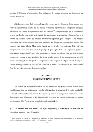 La liberté contractuelle en droit des transports maritimes de marchandises
L’exemple du contrat de volume soumis aux Règles de Rotterdam
188
appliqué l’obligation d’information. Une obligation de résultat s’impose au fournisseur du
contrat d’adhésion.
313. Par rapport au droit chinois, l’approche retenue par les Règles de Rotterdam est plus
ferme. Si le contrat de volume n’a pas énoncé de manière apparente qu’il déroge aux Règles de
Rotterdam, les clauses dérogatoires ne sont pas valables469
. Imaginons-nous que le transporteur
prouve que le chargeur savait qu’il existait des dérogations au contrat de volume, même si le
contrat de volume n’avait pas énoncé de manière apparente qu’il dérogeait à la présente
convention, est-ce que le transporteur peut bénéficier des dérogations du contrat de volume ? La
réponse n’est pas évidente. Mais, selon l’esprit de cet article, cette exigence doit avoir une
interprétation stricte et a pour objet de protéger la partie plus faible. À proprement parler, le
transporteur ne peut bénéficier d’une dérogation au contrat de volume sans que le contrat de
volume ne réponde à cette condition de forme exigée, même si son contractant savait qu’il
existait des dérogations. Du point de vue pratique, cette exigence n’est pas difficile à remplir ;
comme son appellation, elle n’est qu’une condition de forme. Par conséquent, les conditions de
fond doivent nécessairement être mises en place.
SECTION 2
LES CONDITIONS DE FOND
314. Parmi ces mesures préventives qui ne donnent qu’une protection très limitée, deux
conditions de fond peuvent jouer un rôle plus efficace dans la protection de la partie plus faible.
D’un côté, le transporteur est tenu de donner une opportunité au chargeur de conclure un contrat
de transport sans dérogation (§ 1). D’autre côté, le contrat de volume qui déroge au régime
impératif doit faire l’objet d’une négociation individuelle (§ 2).
§ 1 Le transporteur doit donner une « fair opportunity » au chargeur de conclure un
contrat de transport sans dérogation
469
Selon le libellé de l’article 80.2 des Règles de Rotterdam, les quatre conditions sont indispensables : « Une dérogation
conforme au paragraphe 1 du présent article n’a force obligatoire que si... »
 