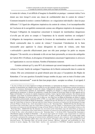 La liberté contractuelle en droit des transports maritimes de marchandises
L’exemple du contrat de volume soumis aux Règles de Rotterdam
10
le contrat de volume, il est difficile d’imaginer la faisabilité en pratique : comment réalise l’avis
donné aux tiers lorsqu’il existe une clause de confidentialité dans le contrat de volume ?
Comment interprète la notion « contrat d’adhésion » et « négociation individuelle » dans les pays
différents ? À l’égard des obligations impératives du contrat de volume, il est incompréhensible
de l’exclusion de la navigabilité commerciale comme une obligation impérative du transporteur.
Pourquoi l’obligation du transporteur concernant le transport de marchandises dangereuses
n’a-t-elle pas été prise en compte si l’importance de la sécurité maritime est soulignée ?
L’obligation du transporteur concernant la livraison de marchandises sera-elle soumise à la
liberté contractuelle dans le contrat de volume ? Concernant l’introduction de la faute
inexcusable pour apprécier la clause dérogatoire du contrat de volume, cette faute
« unbreakable » peut-elle effectivement jouer son rôle pour protéger les petits ou moyens
chargeurs ? De surcrôit, on se demande si elle est une faute personnelle, en raison des ambiguïtés
de l’article 80.4. D’ailleurs, la divergence d’interprétation concernant l’appréciation in abstracto
ou l’appréciation in concreto résistera. Nombre d’hésitations resteront.
Certains estiment qu’il y aura 90 % de conteneurs qui seront transportés sous le contrat de
volume à l’avenir. Inutile de souligner l’importance de la liberté contractuelle dans le contrat de
volume. Elle sera certainement un grand obstacle pour des pays à l’acceptation des Règles de
Rotterdam. C’est une question d’actualité lorsque nombre de pays sont en train d’évaluer cette
convention internationale50
avant de faire leur propre choix : accepter ou refuser. À cet égard, il
50
En Asie, la Chine est en train d’apprécier les Règles de Rotterdam. Le représentant du chargeur, le Ministre de Commerce, a
distribué un questionnaire aux chargeurs pour connaître les avis des chargeurs chinois. Ce questionnaire concerne des questions
suivantes: le commerce électronique; le contrat de volume; l’obligation du transporteur; les cas exceptés du transporteur; la
livraison sans connaissement; limitation de responsabilité; l’obligation du chargeur; le chargur documentaire. A la fois, le
représentant du transporteur, le Ministre de transporteur a installé deux Groupe de travail pour étudier les effets apportés par les
Règles de Rotterdam. Un concerne les intérêts transporteur maritime, l’autre s’agit des intérêts portuaires. Des réunions ont été
organisées ; pour instant, la conclusion définitive n’est pas sortie. Au Japon, il semble que les armateurs ne sont pas satisfaisants
des Règles de Rotterdam. En Corée du Sud, c’est le même cas. Aux Etats-Unis, les Règles de Rotterdam ont obtenu le soutien
des organisations professionnelle, notamment NITIL et WSC. Le 1 mai 2009, l’association de droit maritime américaine (ADMA)
a invité les Etats-Unis de ratifié les Règles de Rotterdam : « RESOLVED that The Maritime Law Association of the United States
urges the United States of America to sign and ratify the United Nations Convention on Contracts for the International Carriage
of Goods Wholly or Partly by Sea, which will probably be known as the “Rotterdam Rules.” RESOLVED that The Maritime Law
Association of the United States urges the United States of America to opt into Chapter 14 (Jurisdiction) of the United Nations
Convention on Contracts for the International Carriage of Goods Wholly or Partly by Sea, which will probably be known as the
“Rotterdam Rules.” RESOLVED that The Maritime Law Association of the Untied States urges the United States of America to
opt into Chapter 15 (Arbitration) of the United Nations Convention on Contracts for the International Carriage of Goods Wholly
or Partly by Sea, which will probably be known as the “Rotterdam Rules.”». En février 2010, l’Americain Bar Association a
officiellement soutenu les Règles de Rotterdam : « The present legal regimes for maritime cargo transportation are numerous
and outdated. COGSA is the enactment of a convention drafted eighty-five years ago. The drafters of the existing regime simply
could not have anticipated the coming age of containerization, multimodal transport, and e-commerce, which changed the face of
sea carriage. The Rotterdam Rules address these issues and set forth, with greater clarity, the rights and responsibilities of the
interested parties. The Rotterdam Rules will provide greater harmony, efficiency, uniformity, and predictability for those
involved in marine shipping. The United States’ interests were represented in UNCITRAL throughout negotiation of the
 