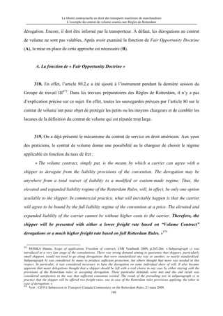 La liberté contractuelle en droit des transports maritimes de marchandises
L’exemple du contrat de volume soumis aux Règles de Rotterdam
190
dérogation. Encore, il doit être informé par le transporteur. À défaut, les dérogations au contrat
de volume ne sont pas valables. Après avoir examiné la fonction de Fair Opportunity Doctrine
(A), la mise en place de cette approche est nécessaire (B).
A. La fonction de « Fair Opportunity Doctrine »
318. En effet, l’article 80.2.c a été ajouté à l’instrument pendant la dernière session du
Groupe de travail III473
. Dans les travaux préparatoires des Règles de Rotterdam, il n’y a pas
d’explication précise sur ce sujet. En effet, toutes les sauvegardes prévues par l’article 80 sur le
contrat de volume ont pour objet de protéger les petits ou les moyens chargeurs et de combler les
lacunes de la définition du contrat de volume qui est réputée trop large.
319. On a déjà présenté le mécanisme du contrat de service en droit américain. Aux yeux
des praticiens, le contrat de volume donne une possibilité au le chargeur de choisir le régime
applicable en fonction du taux de fret :
« The volume contract, simply put, is the means by which a carrier can agree with a
shipper to derogate from the liability provisions of the convention. The derogation may be
anywhere from a total waiver of liability to a modified or custom-made regime. Thus, the
elevated and expanded liability regime of the Rotterdam Rules, will, in effect, be only one option
available to the shipper. In commercial practice, what will inevitably happen is that the carrier
will agree to be bound by the full liability regime of the convention at a price. The elevated and
expanded liability of the carrier cannot be without higher costs to the carrier. Therefore, the
shipper will be presented with either a lower freight rate based on “Volume Contract”
derogations or a much higher freight rate based on full Rotterdam Rules. »474
473
HONKA Hannu, Scope of application, Freedom of contract, CMI Yearbook 2009, p.265.266. « Subparagraph c) was
introduced at a very late stage of the consultations. There was strong demand aiming to guarantee that shippers, particularly
small shippers, would not need to go along derogations that were standardized one way or another, or nearly standardized.
Subparagraph b) was considered by many to produce sufficient protection, but others thought that more was needed in this
respect. In particular, it was considered necessary to base the derogation on some individual show of will. Il also became
apparent that many delegations thought that a shipper should be left with a real choice in any case by either staying with the
provisions of the Rotterdam rules or accepting derogation. These particular demands were met and the end result was
considered satisfactory in the way that sufficient consensus existed. The result of the prevailing text in subparagraph c) in
practice that the shipper will be offered two freight rates, one in case of the Rotterdam rules provisions applying, the other in
case of derogation. »
474
Voir : CIFFA Submission to Transport Canada Commentary on the Rotterdam Rules, 21 mars 2009.
 