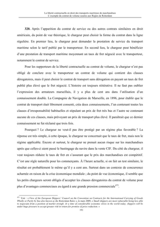 La liberté contractuelle en droit des transports maritimes de marchandises
L’exemple du contrat de volume soumis aux Règles de Rotterdam
191
320. Après l’apparition du contrat de service ou des autres contrats similaires en droit
américain, du point de vue théorique, le chargeur peut choisir la forme du contrat dans la ligne
régulière. En premier lieu, le chargeur peut demander la prestation de service du transport
maritime selon le tarif publié par le transporteur. En second lieu, le chargeur peut bénéficier
d’une prestation de transport maritime moyennant un taux de fret négocié avec le transporteur,
notamment le contrat de service.
Pour les supporteurs de la liberté contractuelle au contrat de volume, le chargeur n’est pas
obligé de conclure avec le transporteur un contrat de volume qui contient des clauses
dérogatoires, mais il peut choisir le contrat de transport sans dérogation en payant un taux de fret
publié plus élevé que le fret négocié. L’histoire est toujours réitérative. Il ne faut pas oublier
l’expression des armateurs marseillais, il y a plus de cent ans dans l’utilisation d’un
connaissement double. La Compagnie de Navigation de Marseille, en 1896, pour établir que le
contrat de transport était librement consenti, créa deux connaissements, l’un contenant toutes les
clauses d’irresponsabilité habituelles et stipulant un prix de fret très bas et l’autre ne contenant
aucune de ces clauses, mais prévoyant un prix de transport plus élevé. Il paraîtrait que ce dernier
connaissement ne fut réclamé que trois fois.
Pourquoi ? Le chargeur ne veut-il pas être protégé par un régime plus favorable ? La
réponse est très simple, à cette époque, le chargeur ne concernait que le taux de fret, mais non le
régime applicable. Encore et surtout, le chargeur ne prenait aucun risque sur les marchandises
après que celles-ci aient passé le bastingage du navire dans la vente CIF. Du côté du chargeur, il
veut toujours réduire le taux de fret en s’assurant que le prix des marchandises est compétitif.
C’est une règle naturelle pour les commerçants. À l’heure actuelle, si on fait un test similaire, le
résultat est probablement le même qu’il y a cent ans. Surtout dans un contexte de concurrence
acharnée en raison de la crise économique mondiale ; du point de vue économique, il semble que
les petits chargeurs seront obligés d’accepter les clauses dérogatoires du contrat de volume pour
plus d’avantages commerciaux eu égard à une grande pression commerciale475
.
475
Voir : « View of the European Shippers’ Council on the Convention on Contracts for the International Carrying of Goods
Wholly or Partly by Sea also known as the Rotterdam Rules », le mars 2009, « Small shippers are most vulnerable being less able
to negociate from a position of market strengh. At a time of considerable economic stress in the world today, shippers will be
under huge pressure to accept greater risk in return for promise of price reduction. »
 
