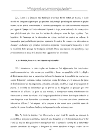 La liberté contractuelle en droit des transports maritimes de marchandises
L’exemple du contrat de volume soumis aux Règles de Rotterdam
192
321. Même si le chargeur peut bénéficier d’un taux de fret réduit, en théorie, il existe
encore des chargeurs sophistiqués qui préfèrent être protégés par le régime impératif en payant
un taux de fret publié. Actuellement, la situation des chargeurs a été considérablement améliorée
par rapport à l’époque de l’élaboration des Règles de la Haye, mais les intérêts des transporteurs
sont généralement plus forts que les intérêts des chargeurs dans la ligne régulière. Pour
bénéficier de l’avantage de la dérogation au régime impératif du contrat de volume, le
transporteur peut probablement proposer seulement le contrat de volume avec dérogation au
chargeur. Le chargeur sera obligé de conclure un contrat de volume avec le transporteur et perd
la possibilité d’être protégé par le régime impératif. On ne peut ignorer cette possibilité, c’est
pourquoi la mise en place de la doctrine Fair Opportunity est nécessaire.
B. La mise en place de « Fair Opportunity doctrine »
322. Littéralement, la mise en place de la doctrine Fair Opportunity doit remplir deux
conditions cumulatives : informer de cette possibilité et donner une possibilité réelle. Les Règles
de Rotterdam exigent que le transporteur informe le chargeur de la possibilité de conclure un
contrat de transport ordinaire avant de conclure un contrat de volume avec le chargeur. La forme
de l’information n’est pas importante, soit écrite, soit orale. En effet, il s’agit d’une question de
preuve. Il incombe au transporteur qui se prévaut de la dérogation de prouver que cette
information est efficace. Du point de vue pratique, le transporteur mettra probablement une
clause dans le contrat de volume : « le chargeur peut choisir le contrat de transport ordinaire et
sans dérogation avant de conclure ce contrat de volume ». Est-ce que cette clause constitue une
information efficace ? Cela dépend : si le chargeur a bien connu cette possibilité avant de
conclure le contrat de volume, la charge de la preuve incombe au transporteur.
323. Au fond, la doctrine Fair Opportunity a pour objet de garantir au chargeur la
possibilité de conclure un contrat de transport sans dérogation avec le transporteur afin d’éviter
l’abus de pouvoir de négociation du transporteur dans le contrat de volume. Si le transporteur
restreint cette liberté du chargeur, la dérogation du contrat de volume n’est pas valable. En vue
 
