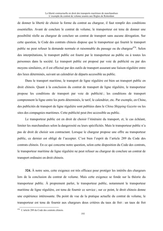 La liberté contractuelle en droit des transports maritimes de marchandises
L’exemple du contrat de volume soumis aux Règles de Rotterdam
193
de donner la liberté de choisir la forme du contrat au chargeur, il faut remplir des conditions
essentielles. Avant de conclure le contrat de volume, le transporteur est tenu de donner une
possibilité réelle au chargeur de conclure un contrat de transport sans aucune dérogation. Sur
cette question, le Code des contrats chinois dispose que le transporteur qui fournit le transport
public ne peut refuser la demande normale et raisonnable du passage ou du chargeur476
. Selon
des interprétations, le transport public est fourni par le transporteur au public ou à toutes les
personnes dans la société. Le transport public est proposé par voie de publicité ou par des
moyens similaires, et il est effectué par des outils de transport assurant une liaison régulière entre
des lieux déterminés, suivant un calendrier de départs accessible au public.
Dans le transport maritime, le transport de ligne régulière est bien un transport public en
droit chinois. Quant à la conclusion du contrat de transport de ligne régulière, le transporteur
propose les conditions de transport par voie de publicité ; les conditions de transport
comprennent la ligne entre les ports déterminés, le tarif, le calendrier, etc. Par exemple, en Chine,
des publicités de transport de ligne régulière sont publiées dans le China Shipping Gazette ou les
sites des compagnies maritimes. Cette publicité peut être accessible au public.
Le transporteur public est en droit de choisir l’itinéraire du transport, et, le cas échéant,
limiter les marchandises selon la dangerosité ou leurs spécificités. Mais le transporteur public n’a
pas de droit de choisir son contractant. Lorsque le chargeur propose une offre au transporteur
public, ce dernier est obligé de l’accepter. C’est bien l’esprit de l’article 289 du Code des
contrats chinois. En ce qui concerne notre question, selon cette disposition du Code des contrats,
le transporteur maritime de ligne régulière ne peut refuser au chargeur de conclure un contrat de
transport ordinaire en droit chinois.
324. À notre sens, cette exigence est très efficace pour protéger les intérêts des chargeurs
lors de la conclusion du contrat de volume. Mais cette exigence se fonde sur la théorie du
transporteur public. À proprement parler, le transporteur public, notamment le transporteur
maritime de ligne régulière, est tenu de fournir ce service ; sur ce point, le droit chinois donne
une expérience intéressante. Du point de vue de la pratique actuelle du contrat de volume, le
transporteur est tenu de fournir aux chargeurs deux critères du taux de fret : un taux de fret
476
L’article 289 du Code des contrats chinois.
 