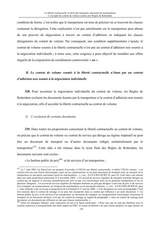 La liberté contractuelle en droit des transports maritimes de marchandises
L’exemple du contrat de volume soumis aux Règles de Rotterdam
195
condition de forme, c’est-à-dire que le transporteur est tenu de préciser où se trouvent les clauses
contenant la dérogation. Cette explication n’est pas satisfaisante car le transporteur peut abuser
de son pouvoir de négociation à travers un contrat d’adhésion en indiquant les clauses
dérogatoires du contrat de volume. Par conséquent, une condition supplémentaire s’ajoute, le
contrat de volume soumis à la liberté contractuelle n’est pas un contrat d’adhésion non soumis à
la négociation individuelle ; à notre sens, cette exigence a pour objectif de remédier aux effets
négatifs de la conjonction de coordination controversée « ou ».
B. Le contrat de volume soumis à la liberté contractuelle n’étant pas un contrat
d’adhésion non soumis à la négociation individuelle
328. Pour accentuer la négociation individuelle du contrat de volume, les Règles de
Rotterdam excluent les documents fournis par le transporteur et le contrat d’adhésion non soumis
à la négociation, afin d’accorder la liberté contractuelle au contrat de volume.
1) L’exclusion de certains documents
329. Dans toutes les propositions concernant la liberté contractuelle au contrat de volume,
on précise que le contrat de volume ou contrat de service qui déroge au régime impératif ne peut
être un document de transport ou d’autres documents rédigés unilatéralement par le
transporteur479
. Cette idée a été retenue dans le texte final des Règles de Rotterdam, les
documents suivants sont exclus :
- Le barème public de prix480
et de services d’un transporteur ;
479
Le 7 août 2003, les États-Unis ont proposé d’accorder à l’OLSA une liberté contractuelle, et défini l’OLSA comme : « un
contrat écrit (ou sous forme électronique), autre qu’un connaissement ou un autre document de transport émis au moment où le
transporteur ou une partie exécutante reçoit les marchandises... », voir : A/CN.9/WG.III/WP.34, para 29. Cette idée a été retenue
dans une autre proposition américaine le 8 novembre 2004 : « Un accord de services réguliers de transport maritime désigne un
contrat qui est négocié et convenu mutuellement par écrit ou par voie électronique entre un ou plusieurs transporteurs et un ou
plusieurs chargeurs... Un accord de services réguliers de transport maritime ne peut pas désigner i) une liste de prix et de services
d’un transport, un connaissement, un récépissé de marchandises ou un document similaire...», voir : A/CN.9/WG.III/WP.42, para
1. cette méthode a été suivie par la proposition de la Finlande le 17 janvier 2006 : « Une dérogation en vertu du paragraphe 1 doit
être énoncée dans le contrat de tonnage et ne peut être incorporée dans ce contrat par référence à un autre document. 3. Un
barème public de prix et de services d’un transporteur, un document de transport, un enregistrement électronique concernant le
transport ou un document similaire n’est pas un contrat de tonnage au regard du paragraphe 1, mais un contrat de tonnage peut
incorporer ces documents par référence en tant que clauses contractuelles. »
480
Selon les chargeurs français, cette expression est très à la façon américaine : « Pour ceux qui ne sont pas familiers avec le
système américain d’enregistrement des tarifs auprès du FMC, la notion de barème a de quoi laisser perplexe un juge chinois ou
 