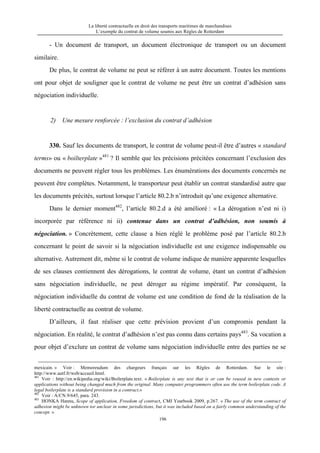 La liberté contractuelle en droit des transports maritimes de marchandises
L’exemple du contrat de volume soumis aux Règles de Rotterdam
196
- Un document de transport, un document électronique de transport ou un document
similaire.
De plus, le contrat de volume ne peut se référer à un autre document. Toutes les mentions
ont pour objet de souligner que le contrat de volume ne peut être un contrat d’adhésion sans
négociation individuelle.
2) Une mesure renforcée : l’exclusion du contrat d’adhésion
330. Sauf les documents de transport, le contrat de volume peut-il être d’autres « standard
terms» ou « boilterplate »481
? Il semble que les précisions précitées concernant l’exclusion des
documents ne peuvent régler tous les problèmes. Les énumérations des documents concernés ne
peuvent être complètes. Notamment, le transporteur peut établir un contrat standardisé autre que
les documents précités, surtout lorsque l’article 80.2.b n’introduit qu’une exigence alternative.
Dans le dernier moment482
, l’article 80.2.d a été amélioré : « La dérogation n’est ni i)
incorporée par référence ni ii) contenue dans un contrat d’adhésion, non soumis à
négociation. » Concrètement, cette clause a bien réglé le problème posé par l’article 80.2.b
concernant le point de savoir si la négociation individuelle est une exigence indispensable ou
alternative. Autrement dit, même si le contrat de volume indique de manière apparente lesquelles
de ses clauses contiennent des dérogations, le contrat de volume, étant un contrat d’adhésion
sans négociation individuelle, ne peut déroger au régime impératif. Par conséquent, la
négociation individuelle du contrat de volume est une condition de fond de la réalisation de la
liberté contractuelle au contrat de volume.
D’ailleurs, il faut réaliser que cette prévision provient d’un compromis pendant la
négociation. En réalité, le contrat d’adhésion n’est pas connu dans certains pays483
. Sa vocation a
pour objet d’exclure un contrat de volume sans négociation individuelle entre des parties ne se
mexicain. » Voir : Memoreudum des chargeurs français sur les Règles de Rotterdam. Sur le site :
http://www.autf.fr/web/accueil.html.
481
Voir : http://en.wikipedia.org/wiki/Boilerplate.text. « Boilerplate is any text that is or can be reused in new contexts or
applications without being changed much from the original. Many computer programmers often use the term boilerplate code. A
legal boilerplate is a standard provision in a contract.»
482
Voir : A/CN.9/645, para. 243.
483
HONKA Hannu, Scope of application, Freedom of contract, CMI Yearbook 2009, p.267. « The use of the term contract of
adhesion might be unknown tor unclear in some jurisdictions, but it was included based on a fairly common understanding of the
concept. »
 
