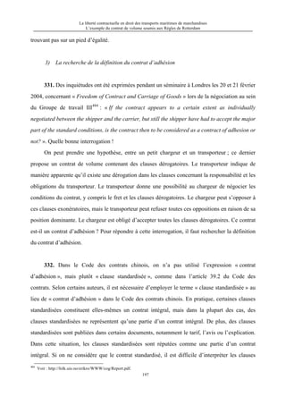 La liberté contractuelle en droit des transports maritimes de marchandises
L’exemple du contrat de volume soumis aux Règles de Rotterdam
197
trouvant pas sur un pied d’égalité.
3) La recherche de la définition du contrat d’adhésion
331. Des inquiétudes ont été exprimées pendant un séminaire à Londres les 20 et 21 février
2004, concernant « Freedom of Contract and Carriage of Goods » lors de la négociation au sein
du Groupe de travail III484
: « If the contract appears to a certain extent as individually
negotiated between the shipper and the carrier, but still the shipper have had to accept the major
part of the standard conditions, is the contract then to be considered as a contract of adhesion or
not? ». Quelle bonne interrogation !
On peut prendre une hypothèse, entre un petit chargeur et un transporteur ; ce dernier
propose un contrat de volume contenant des clauses dérogatoires. Le transporteur indique de
manière apparente qu’il existe une dérogation dans les clauses concernant la responsabilité et les
obligations du transporteur. Le transporteur donne une possibilité au chargeur de négocier les
conditions du contrat, y compris le fret et les clauses dérogatoires. Le chargeur peut s’opposer à
ces clauses exonératoires, mais le transporteur peut refuser toutes ces oppositions en raison de sa
position dominante. Le chargeur est obligé d’accepter toutes les clauses dérogatoires. Ce contrat
est-il un contrat d’adhésion ? Pour répondre à cette interrogation, il faut rechercher la définition
du contrat d’adhésion.
332. Dans le Code des contrats chinois, on n’a pas utilisé l’expression « contrat
d’adhésion », mais plutôt « clause standardisée », comme dans l’article 39.2 du Code des
contrats. Selon certains auteurs, il est nécessaire d’employer le terme « clause standardisée » au
lieu de « contrat d’adhésion » dans le Code des contrats chinois. En pratique, certaines clauses
standardisées constituent elles-mêmes un contrat intégral, mais dans la plupart des cas, des
clauses standardisées ne représentent qu’une partie d’un contrat intégral. De plus, des clauses
standardisées sont publiées dans certains documents, notamment le tarif, l’avis ou l’explication.
Dans cette situation, les clauses standardisées sont réputées comme une partie d’un contrat
intégral. Si on ne considère que le contrat standardisé, il est difficile d’interpréter les clauses
484
Voir : http://folk.uio.no/erikro/WWW/cog/Report.pdf.
 