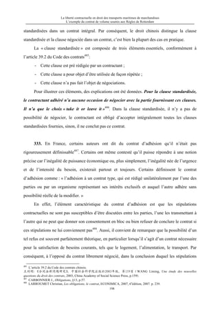 La liberté contractuelle en droit des transports maritimes de marchandises
L’exemple du contrat de volume soumis aux Règles de Rotterdam
198
standardisées dans un contrat intégral. Par conséquent, le droit chinois distingue la clause
standardisée et la clause négociée dans un contrat, c’est bien la plupart des cas en pratique.
La « clause standardisée » est composée de trois éléments essentiels, conformément à
l’article 39.2 du Code des contrats485
:
- Cette clause est pré rédigée par un contractant ;
- Cette clause a pour objet d’être utilisée de façon répétée ;
- Cette clause n’a pas fait l’objet de négociations.
Pour illustrer ces éléments, des explications ont été données. Pour la clause standardisée,
le contractant adhéré n’a aucune occasion de négocier avec la partie fournissant ces clauses.
Il n’a que le choix « take it or leave it »486
. Dans la clause standardisée, il n’y a pas de
possibilité de négocier, le contractant est obligé d’accepter intégralement toutes les clauses
standardisées fournies, sinon, il ne conclut pas ce contrat.
333. En France, certains auteurs ont dit du contrat d’adhésion qu’il n’était pas
rigoureusement définissable487
. Certains ont même contesté qu’il puisse répondre à une notion
précise car l’inégalité de puissance économique ou, plus simplement, l’inégalité née de l’urgence
et de l’intensité du besoin, existerait partout et toujours. Certains définissent le contrat
d’adhésion comme : « l’adhésion à un contrat type, qui est rédigé unilatéralement par l’une des
parties ou par un organisme représentant ses intérêts exclusifs et auquel l’autre adhère sans
possibilité réelle de la modifier. »
En effet, l’élément caractéristique du contrat d’adhésion est que les stipulations
contractuelles ne sont pas susceptibles d’être discutées entre les parties, l’une les transmettant à
l’autre qui ne peut que donner son consentement en bloc ou bien refuser de conclure le contrat si
ces stipulations ne lui conviennent pas488
. Aussi, il convient de remarquer que la possibilité d’un
tel refus est souvent parfaitement théorique, en particulier lorsqu’il s’agit d’un contrat nécessaire
pour la satisfaction de besoins courants, tels que le logement, l’alimentation, le transport. Par
conséquent, à l’opposé du contrat librement négocié, dans la conclusion duquel les stipulations
485
L’article 39.2 du Code des contrats chinois.
王利明：《合同法新问题研究》，中国社会科学院出版社2003年版，第159页（WANG Liming, Une étude des nouvelles
questions du droit des contrats, 2003, China Academy of Social Science Press, p.159).
487
CARBONNIER J., Obligations, §13, p.57.
488
LARROUMET Christian, Les obligations, le contrat, ECONIMICA, 2007, 6e
édition, 2007. p. 239.
 
