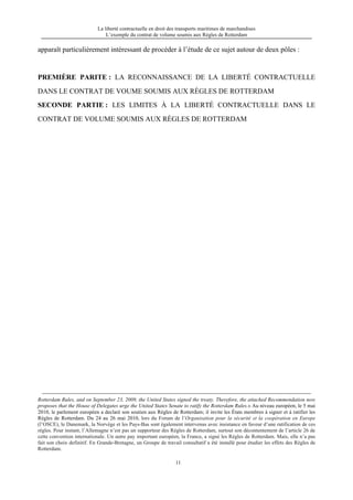 La liberté contractuelle en droit des transports maritimes de marchandises
L’exemple du contrat de volume soumis aux Règles de Rotterdam
11
apparaît particulièrement intéressant de procéder à l’étude de ce sujet autour de deux pôles :
PREMIÈRE PARITE : LA RECONNAISSANCE DE LA LIBERTÉ CONTRACTUELLE
DANS LE CONTRAT DE VOUME SOUMIS AUX RÈGLES DE ROTTERDAM
SECONDE PARTIE : LES LIMITES À LA LIBERTÉ CONTRACTUELLE DANS LE
CONTRAT DE VOLUME SOUMIS AUX RÈGLES DE ROTTERDAM
Rotterdam Rules, and on September 23, 2009, the United States signed the treaty. Therefore, the attached Recommendation now
proposes that the House of Delegates urge the United States Senate to ratify the Rotterdam Rules.» Au niveau européen, le 5 mai
2010, le parlement européen a declaré son soutien aux Règles de Rotterdam; il invite les États membres à signer et à ratifier les
Règles de Rotterdam. Du 24 au 26 mai 2010, lors du Forum de l’Organisation pour la sécurité et la coopération en Europe
(l’OSCE), le Danemark, la Norvège et les Pays-Bas sont également intervenus avec insistance en faveur d’une ratification de ces
règles. Pour instant, l’Allemagne n’est pas un supporteur des Règles de Rotterdam, surtout son décontentement de l’article 26 de
cette convention internationale. Un autre pay important européen, la France, a signé les Règles de Rotterdam. Mais, elle n’a pas
fait son choix definitif. En Grande-Bretagne, un Groupe de travail consultatif a été installé pour étudier les effets des Règles de
Rotterdam.
 