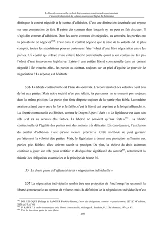La liberté contractuelle en droit des transports maritimes de marchandises
L’exemple du contrat de volume soumis aux Règles de Rotterdam
200
distingue le contrat négocié et le contrat d’adhésion. C’est une distinction doctrinale qui repose
sur une constatation de fait. Il existe des contrats dans lesquels on ne peut en fait discuter. Il
s’agit des contrats d’adhésion. Dans les autres contrats dits négociés, au contraire, les parties ont
la possibilité de négocier492
. C’est dans le contrat négocié que le rôle de la volonté est le plus
complet, toutes les stipulations pouvant justement faire l’objet d’une libre négociation entre les
parties. Un contrat qui relève d’une entière liberté contractuelle quant à son contenu ne fait pas
l’objet d’une intervention législative. Existe-il une entière liberté contractuelle dans un contrat
négocié ? Se trouvent-elles, les parties au contrat, toujours sur un pied d’égalité de pouvoir de
négociation ? La réponse est hésitante.
336. La liberté contractuelle est l’âme des contrats. L’accord mutuel des volontés tient lieu
de loi aux parties. Mais notre société n’est pas idéale, les personnes ne se trouvent pas toujours
dans la même position. La partie plus forte dispose toujours de la partie plus faible. Lacordaire
avait proclamé que « entre le fort et le faible, c’est la liberté qui opprime et la loi qui affranchit ».
La liberté contractuelle est limitée, comme le Doyen Ripert l’écrit : « Le législateur est dans son
rôle s’il va au secours des faibles. La liberté ne convient qu’aux forts »493
. La liberté
contractuelle et l’égalité des parties sont des notions très délicates. En conséquence, l’exclusion
du contrat d’adhésion n’est qu’une mesure préventive. Cette méthode ne peut garantir
parfaitement la volonté des parties. Mais, le législateur a donné une protection suffisante aux
parties plus faibles ; elles doivent savoir se protéger. De plus, la théorie du droit commun
continue à jouer son rôle pour rectifier le déséquilibre significatif du contrat494
, notamment la
théorie des obligations essentielles et le principe de bonne foi.
5) Le doute quant à l’efficacité de la « négociation individuelle »
337 La négociation individuelle semble être une protection de fond lorsqu’on reconnaît la
liberté contractuelle au contrat de volume, mais la définition de la négociation individuelle n’est
492
DELEBECQUE Philippe & PANSIER Frédéric-Jérome, Droit des obligations, contrat et quasi-contrat, LITEC, 4e
édition,
2006. p.19. n° 40.
493
G. RIPERT, L’ordre économique et la liberté contractuelle, Mélanges L. Baudoin, PU. De Montréal, 1974, p. 67.
494
Voir la deuxième partie de cette thèse.
 
