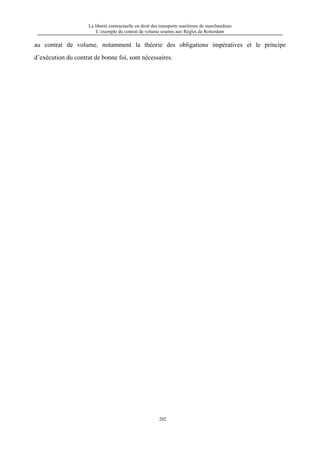 La liberté contractuelle en droit des transports maritimes de marchandises
L’exemple du contrat de volume soumis aux Règles de Rotterdam
202
au contrat de volume, notamment la théorie des obligations impératives et le principe
d’exécution du contrat de bonne foi, sont nécessaires.
 