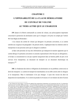 La liberté contractuelle en droit des transports maritimes de marchandises
L’exemple du contrat de volume soumis aux Règles de Rotterdam
203
CHAPITRE 2
L’OPPOSABILITÉ DE LA CLAUSE DÉROGATOIRE
DU CONTRAT DE VOLUME
AU TIERS AUTRE QUE LE CHARGEUR
339. Quant à la liberté contractuelle au contrat de volume, une préoccupation importante
concernant la protection du destinataire autre que le chargeur a été prise en compte par l’article
80.5 des Règles de Rotterdam :
« Les clauses du contrat de volume qui dérogent à la présente convention, si ce contrat
satisfait aux exigences du paragraphe 2 du présent article, s’appliquent dans les relations entre le
transporteur et une personne autre que le chargeur à condition :
a) Que cette personne ait reçu des informations qui indiquent de manière apparente que le
contrat déroge à la présente convention et consente expressément à être liée par ces dérogations ;
et b) Que ce consentement ne soit pas exprimé uniquement dans un barème public de prix et de
services d’un transporteur, un document de transport ou un document électronique de
transport.»500
340. Le fondement des droits et obligations du destinataire est un problème controversé en
droit des transports. Le contrat de transport de marchandises est en effet conclu entre le chargeur
et le transporteur. Mais le destinataire n’est pas étranger : il peut être investi du droit de
disposition de marchandises. Il a le droit de prendre la livraison et il est titulaire du droit d’action
500
Sur l’histoire de cette clause, il convient de rappeler deux propositions importantes sur la protection des tiers. La proposition
américaine du 8 novembre 2004 qui dit que : « Si un document de transport ou un enregistrement électronique est émis en vertu
d’un accord de services réguliers de transport maritime, les dispositions du présent instrument s’appliquent au contrat attesté par
ou contenu dans ce document de transport ou cet enregistrement électronique dans la mesure où le document de transport ou
l’enregistrement électronique régit les relations entre le transporteur et tout porteur, expéditeur ou destinataire désigné dans ledit
document ou enregistrement qui n’est pas partie à l’accord, sauf si ce porteur, expéditeur ou destinataire a expressément consenti
à être lié par l’accord ou les clauses y figurant qui s’écartent des dispositions énoncées dans le présent instrument. » En second, la
proposition finlandaise du 27 janvier 2006 dit que : « Le	
  paragraphe	
  1	
  s’applique	
  entre	
  le	
  transporteur	
  et	
  toute	
  autre	
  partie	
  
qui	
  a	
  expressément	
  consenti	
  à	
  être	
  liée	
  par	
  les	
  clauses	
  du	
  contrat	
  de	
  tonnage	
  qui	
  dérogent	
  à	
  la	
  présente	
  Convention.	
  Le	
  
consentement	
  exprès	
  doit	
  démontrer	
  que	
  la	
  partie	
  consentante	
  a	
  reçu	
  des	
  informations	
  qui	
  indiquent	
  clairement	
  que	
  le	
  
contrat	
  de	
  tonnage	
  déroge	
  à	
  la	
  présente	
  Convention	
  et	
  le	
  consentement	
  n’est	
  pas	
  exprimé	
  dans	
  un	
  barème	
  public	
  de	
  prix	
  
et	
  de	
  services	
  d’un	
  transporteur,	
  un	
  document	
  de	
  transport	
  ou	
  un	
  enregistrement	
  électronique	
  concernant	
  le	
  transport. »
 