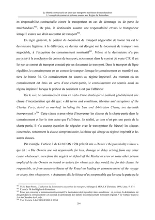 La liberté contractuelle en droit des transports maritimes de marchandises
L’exemple du contrat de volume soumis aux Règles de Rotterdam
204
en responsabilité contractuelle contre le transporteur en cas de dommage ou de perte de
marchandises501
. De plus, le destinataire assume une responsabilité envers le transporteur
lorsqu’il exerce son droit au contrat de transport502
.
En règle générale, le porteur du document de transport négociable de bonne foi est le
destinataire légitime, à la différence, ce dernier est désigné sur le document de transport non
négociable, à l’exception du connaissement nominatif503
. Même si le destinataire n’a pas
participé à la conclusion du contrat de transport, notamment dans le contrat de vente CIF, il est
lié par ce contrat de transport constaté par un document de transport. Dans le transport de ligne
régulière, le connaissement est un contrat de transport lorsque le connaissement est transféré aux
tiers de bonne foi. Ce connaissement est soumis au régime impératif. Au moment où un
connaissement est émis en vertu d’une charte-partie, le connaissement est soumis aussi au
régime impératif, lorsque le porteur du document n’est pas l’affréteur.
On le sait, le connaissement émis en vertu d’une charte-partie contient généralement une
clause d’incorporation qui dit que : « All terms and conditions, liberties and exceptions of the
Charter Party, dated as overleaf, including the Law and Arbitration Clause, are herewith
incorporated. »504
Cette clause a pour objet d’incorporer les clauses de la charte-partie dans le
connaissement et lier le tiers autre que l’affréteur. En réalité, ce tiers n’est pas une partie de la
charte-partie, il n’a aucune occasion de négocier avec le transporteur (le fréteur) les clauses
concernées, notamment la clause compromissoire, la clause qui déroge au régime impératif et les
autres clauses.
Par exemple, l’article 2 du GENCON 1994 prévoit une « Owner’s Responsability Clause »
qui dit : « The Owners are not responsable for loss, damage or delay arising from any other
cause whatsoever, even from the neglect or default of the Master or crew or some other person
employed by the Owners on board or ashore for whose acts they would, but for this clause, be
responsible, or from unseaworthiness of the Vessel on loading or commencement of the voyage
or at any time whatsoever. » Autrement dit, le fréteur n’est responsable que lorsque la perte ou le
501
TOSI Jean-Pierre, L’adhésion du destinataire au contrat de transport, Mélanges à MOULY Christian, 1998, Litec. P. 175.
502
L’article 58 des Règles de Rotterdam.
503
En ce qui concerne le connaissement nominatif, le destinataire doit répondre à deux conditions : en premier, le destinataire est
désigné dans le connaissement ; en second, le destinataire doit détenit le connaissement nominatif original. Voir l’affaire Rafaela
S de la Chambre des Lords.
504
Voir l’article 1 de CONGENBILL 1994.
 