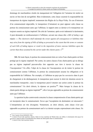 La liberté contractuelle en droit des transports maritimes de marchandises
L’exemple du contrat de volume soumis aux Règles de Rotterdam
205
dommage de marchandises résulte du manquement de l’obligation de l’armateur de mettre un
navire en bon état de navigabilité. Bien évidemment, cette clause soustrait la responsabilité du
transporteur du régime impératif, notamment des Règles de La Haye-Visby. En cas d’émission
d’un connaissement négociable, le transporteur (l’armateur) ne peut opposer cette clause au
porteur du connaissement autre que l’affréteur, le rapport entre ce dernier et le transporteur est
toujours soumis au régime impératif. Du côté de l’armateur, après avoir indemnisé le destinataire,
il peut demander un remboursement à l’affréteur, suivant une clause dite « Bill of lading » qui
stipule : « The charterers shall indemnify the owner against all consequences or liabilities that
may arise from the signing of bills of lading as presented to the extent that the terms or contents
of such bills of lading impose or result in the imposition of more onerous liabilities upon the
carrier than those assumed by the carrier under this charter party. »505
341. De toute façon, le porteur du connaissement émis en vertu d’une charte-partie est bien
protégé par le régime impératif. Par contre, les autres clauses d’une charte-partie qui ne déroge
pas au régime impératif peuvent-elles être opposées aux tiers à travers la clause de
l’incorporation ? En effet, l’objet de la clause de l’incorporation est de traiter le porteur du
connaissement comme l’affréteur, le porteur du connaissement assume les obligations et la
responsabilité de l’affréteur. Par exemple, si l’affréteur ne paye pas les surestaries dans le port
de chargement et de déchargement, le transporteur peut exercer le droit de rétention envers la
marchandise transportée ; mais le transporteur peut-il intenter une action contre le porteur du
connaissement ? En droit chinois, la réponse est positive506
. Mais lorsque la clause de la
charte-partie déroge au régime impératif507
, elle n’est pas opposable au porteur du connaissement
autre que l’affréteur.
La question la plus controversée concerne la clause compromissoire d’une charte-partie qui
est incorporée dans le connaissement. Est-ce que l’acceptation du destinataire est nécessaire ?
L’interprétation est très divergente. Notamment, en droit chinois, cette clause n’est pas
opposable au porteur du connaissement sauf si ce dernier accepte expressément cette clause. En
505
Voir l’article 10 de GENGON 1994.
506
L’article 95 du Code maritime chinois. Selon la Cour maritime de Wuhan dans une affaire, le destinataire doit payer les
surestaries selon la clause d’incorporation des clauses de charte-partie dans le connaissement.
507
L’article 44 du Code maritime chinois.
 