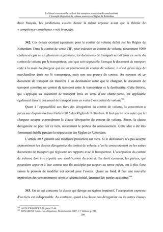 La liberté contractuelle en droit des transports maritimes de marchandises
L’exemple du contrat de volume soumis aux Règles de Rotterdam
206
droit français, les juridictions avaient donné la même réponse avant que la théorie de
« compétence-compétence » soit invoquée.
342. Ces débats existent également pour le contrat de volume défini par les Règles de
Rotterdam. Dans le contrat de vente CIF, pour exécuter un contrat de volume, notamment 5000
conteneurs par an en plusieurs expéditions, les documents de transport seront émis en vertu du
contrat de volume par le transporteur, quel que soit négociable. Lorsque le document de transport
reste à la main du chargeur qui est un contractant du contrat de volume, il n’est qu’un reçu de
marchandises émis par le transporteur, mais non une preuve du contrat. Au moment où ce
document de transport est transféré à un destinataire autre que le chargeur, le document de
transport constitue un contrat de transport entre le transporteur et le destinataire. Cette théorie,
qui s’applique au document de transport émis en vertu d’une charte-partie, est applicable
également dans le document de transport émis en vertu d’un contrat de volume508
.
Quant à l’opposabilité aux tiers des dérogations du contrat de volume, la convention a
prévu une disposition dans l’article 80.5 des Règles de Rotterdam. Il faut que le tiers autre que le
chargeur accepte expressément la clause dérogatoire du contrat de volume. Sinon, la clause
dérogatoire ne peut lier ce tiers, notamment le porteur du connaissement. Cette idée a été très
fermement établie pendant la négociation des Règles de Rotterdam.
L’article 80.5 garantit une meilleure protection aux tiers. Si le destinataire n’a pas accepté
expressément les clauses dérogatoires du contrat de volume, c’est le connaissement ou les autres
documents de transport qui régissent ses rapports avec le transporteur. L’acceptation du contrat
de volume doit être réputée une modification du contrat. En droit commun, les parties, qui
pourraient apporter à leur contrat une fin anticipée par rapport au terme prévu, ont à plus forte
raison le pouvoir de modifier cet accord pour l’avenir. Quant au fond, il faut une nouvelle
expression des consentements selon le schéma initial, émanant des parties au contrat509
.
343. En ce qui concerne la clause qui déroge au régime impératif, l’acceptation expresse
d’un tiers est indispensable. Au contraire, quant à la clause non dérogatoire ou les autres clauses
508
A/CN.9/WG.III/WP.21. para 37-44.
509
BENABENT Alain, Les obligations, Montchestien 2007, 11e
édition, p. 231.
 