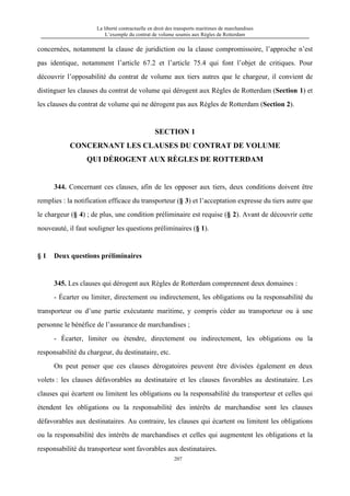 La liberté contractuelle en droit des transports maritimes de marchandises
L’exemple du contrat de volume soumis aux Règles de Rotterdam
207
concernées, notamment la clause de juridiction ou la clause compromissoire, l’approche n’est
pas identique, notamment l’article 67.2 et l’article 75.4 qui font l’objet de critiques. Pour
découvrir l’opposabilité du contrat de volume aux tiers autres que le chargeur, il convient de
distinguer les clauses du contrat de volume qui dérogent aux Règles de Rotterdam (Section 1) et
les clauses du contrat de volume qui ne dérogent pas aux Règles de Rotterdam (Section 2).
SECTION 1
CONCERNANT LES CLAUSES DU CONTRAT DE VOLUME
QUI DÉROGENT AUX RÈGLES DE ROTTERDAM
344. Concernant ces clauses, afin de les opposer aux tiers, deux conditions doivent être
remplies : la notification efficace du transporteur (§ 3) et l’acceptation expresse du tiers autre que
le chargeur (§ 4) ; de plus, une condition préliminaire est requise (§ 2). Avant de découvrir cette
nouveauté, il faut souligner les questions préliminaires (§ 1).
§ 1 Deux questions préliminaires
345. Les clauses qui dérogent aux Règles de Rotterdam comprennent deux domaines :
- Écarter ou limiter, directement ou indirectement, les obligations ou la responsabilité du
transporteur ou d’une partie exécutante maritime, y compris céder au transporteur ou à une
personne le bénéfice de l’assurance de marchandises ;
- Écarter, limiter ou étendre, directement ou indirectement, les obligations ou la
responsabilité du chargeur, du destinataire, etc.
On peut penser que ces clauses dérogatoires peuvent être divisées également en deux
volets : les clauses défavorables au destinataire et les clauses favorables au destinataire. Les
clauses qui écartent ou limitent les obligations ou la responsabilité du transporteur et celles qui
étendent les obligations ou la responsabilité des intérêts de marchandise sont les clauses
défavorables aux destinataires. Au contraire, les clauses qui écartent ou limitent les obligations
ou la responsabilité des intérêts de marchandises et celles qui augmentent les obligations et la
responsabilité du transporteur sont favorables aux destinataires.
 