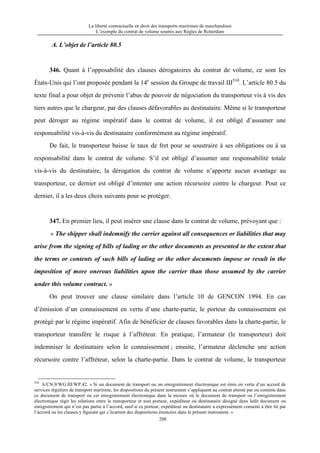 La liberté contractuelle en droit des transports maritimes de marchandises
L’exemple du contrat de volume soumis aux Règles de Rotterdam
208
A. L’objet de l’article 80.5
346. Quant à l’opposabilité des clauses dérogatoires du contrat de volume, ce sont les
États-Unis qui l’ont proposée pendant la 14e
session du Groupe de travail III510
. L’article 80.5 du
texte final a pour objet de prévenir l’abus de pouvoir de négociation du transporteur vis à vis des
tiers autres que le chargeur, par des clauses défavorables au destinataire. Même si le transporteur
peut déroger au régime impératif dans le contrat de volume, il est obligé d’assumer une
responsabilité vis-à-vis du destinataire conformément au régime impératif.
De fait, le transporteur baisse le taux de fret pour se soustraire à ses obligations ou à sa
responsabilité dans le contrat de volume. S’il est obligé d’assumer une responsabilité totale
vis-à-vis du destinataire, la dérogation du contrat de volume n’apporte aucun avantage au
transporteur, ce dernier est obligé d’intenter une action récursoire contre le chargeur. Pour ce
dernier, il a les deux choix suivants pour se protéger.
347. En premier lieu, il peut insérer une clause dans le contrat de volume, prévoyant que :
« The shipper shall indemnify the carrier against all consequences or liabilities that may
arise from the signing of bills of lading or the other documents as presented to the extent that
the terms or contents of such bills of lading or the other documents impose or result in the
imposition of more onerous liabilities upon the carrier than those assumed by the carrier
under this volume contract. »
On peut trouver une clause similaire dans l’article 10 de GENCON 1994. En cas
d’émission d’un connaissement en vertu d’une charte-partie, le porteur du connaissement est
protégé par le régime impératif. Afin de bénéficier de clauses favorables dans la charte-partie, le
transporteur transfère le risque à l’affréteur. En pratique, l’armateur (le transporteur) doit
indemniser le destinataire selon le connaissement ; ensuite, l’armateur déclenche une action
récursoire contre l’affréteur, selon la charte-partie. Dans le contrat de volume, le transporteur
510
A/CN.9/WG.III/WP.42. « Si un document de transport ou un enregistrement électronique est émis en vertu d’un accord de
services réguliers de transport maritime, les dispositions du présent instrument s’appliquent au contrat attesté par ou contenu dans
ce document de transport ou cet enregistrement électronique dans la mesure où le document de transport ou l’enregistrement
électronique régit les relations entre le transporteur et tout porteur, expéditeur ou destinataire désigné dans ledit document ou
enregistrement qui n’est pas partie à l’accord, sauf si ce porteur, expéditeur ou destinataire a expressément consenti à être lié par
l’accord ou les clauses y figurant qui s’écartent des dispositions énoncées dans le présent instrument. »
 