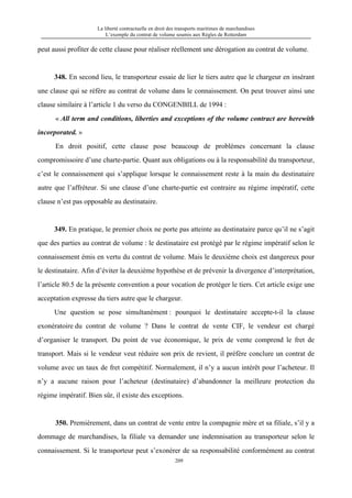 La liberté contractuelle en droit des transports maritimes de marchandises
L’exemple du contrat de volume soumis aux Règles de Rotterdam
209
peut aussi profiter de cette clause pour réaliser réellement une dérogation au contrat de volume.
348. En second lieu, le transporteur essaie de lier le tiers autre que le chargeur en insérant
une clause qui se réfère au contrat de volume dans le connaissement. On peut trouver ainsi une
clause similaire à l’article 1 du verso du CONGENBILL de 1994 :
« All term and conditions, liberties and exceptions of the volume contract are herewith
incorporated. »
En droit positif, cette clause pose beaucoup de problèmes concernant la clause
compromissoire d’une charte-partie. Quant aux obligations ou à la responsabilité du transporteur,
c’est le connaissement qui s’applique lorsque le connaissement reste à la main du destinataire
autre que l’affréteur. Si une clause d’une charte-partie est contraire au régime impératif, cette
clause n’est pas opposable au destinataire.
349. En pratique, le premier choix ne porte pas atteinte au destinataire parce qu’il ne s’agit
que des parties au contrat de volume : le destinataire est protégé par le régime impératif selon le
connaissement émis en vertu du contrat de volume. Mais le deuxième choix est dangereux pour
le destinataire. Afin d’éviter la deuxième hypothèse et de prévenir la divergence d’interprétation,
l’article 80.5 de la présente convention a pour vocation de protéger le tiers. Cet article exige une
acceptation expresse du tiers autre que le chargeur.
Une question se pose simultanément : pourquoi le destinataire accepte-t-il la clause
exonératoire du contrat de volume ? Dans le contrat de vente CIF, le vendeur est chargé
d’organiser le transport. Du point de vue économique, le prix de vente comprend le fret de
transport. Mais si le vendeur veut réduire son prix de revient, il préfère conclure un contrat de
volume avec un taux de fret compétitif. Normalement, il n’y a aucun intérêt pour l’acheteur. Il
n’y a aucune raison pour l’acheteur (destinataire) d’abandonner la meilleure protection du
régime impératif. Bien sûr, il existe des exceptions.
350. Premièrement, dans un contrat de vente entre la compagnie mère et sa filiale, s’il y a
dommage de marchandises, la filiale va demander une indemnisation au transporteur selon le
connaissement. Si le transporteur peut s’exonérer de sa responsabilité conformément au contrat
 