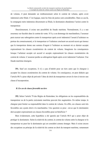 La liberté contractuelle en droit des transports maritimes de marchandises
L’exemple du contrat de volume soumis aux Règles de Rotterdam
210
de volume, il peut demander un remboursement selon le contrat de volume, après avoir
indemnisé cette filiale. C’est logique, mais les frais de justice sont considérables. Dans ce cas-là,
la compagnie mère indemnise directement sa filiale, le destinataire abandonne l’action contre le
transporteur.
Deuxièmement, il existe une possibilité de fraude maritime. Normalement, il y a une
assurance sur facultés dans le contrat de vente. S’il y a un dommage de marchandises, l’assureur
peut exercer une subrogation contre le transporteur après avoir indemnisé l’assuré (l’acheteur ou
porteur du connaissement), si le transporteur et l’acheteur concluent un accord secret qui énonce
que le transporteur donne une somme d’argent à l’acheteur au moment où ce dernier accepte
expressément les clauses exonératoires du contrat de volume. Imaginons les conséquences
lorsque l’acheteur accepte cet accord et accepte expressément les clauses exonératoires du
contrat de volume. L’assureur perdra sa subrogation légale après avoir indemnisé l’acheteur. Une
fraude maritime émergera.
351. Sauf ces exceptions, il n’y a pas d’intérêt pour un tiers autre que le chargeur à
accepter les clauses exonératoires du contrat de volume. En conséquence, on peut déduire que
l’article 80.5 a pour objet de prévenir l’abus de droit du transporteur envers le tiers à travers une
clause d’incorporation.
B. En cas de clause favorable au tiers
352. Selon l’article 79 des Règles de Rotterdam, les obligations ou les responsabilités du
transporteur ou de la partie exécutante maritime peuvent être augmentées. En même temps, le
chargeur peut limiter sa responsabilité dans le contrat de volume. En effet, ces clauses sont très
favorables aux ayants droit à la marchandise. Une question se pose : est-ce que le destinataire
doit accepter expressément ces clauses favorables pour en bénéficier ?
Bien évidemment, cette hypothèse a été ignorée par l’article 80.5 qui a pour objet de
protéger le destinataire. Selon la relativité du contrat, le contrat de volume entre le chargeur et le
transporteur ne peut lier le destinataire qui est considéré comme étranger. Mais il existe encore
des exceptions au principe de la relativité du contrat en droit du transport maritime, notamment
 