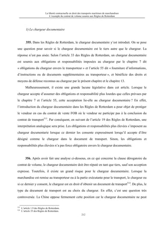 La liberté contractuelle en droit des transports maritimes de marchandises
L’exemple du contrat de volume soumis aux Règles de Rotterdam
212
1) Le chargeur documentaire
355. Dans les Règles de Rotterdam, le chargeur documentaire y’est introduit. On se pose
une question pour savoir si le chargeur documentaire est le tiers autre que le chargeur. La
réponse n’est pas aisée. Selon l’article 33 des Règles de Rotterdam, un chargeur documentaire
est soumis aux obligations et responsabilités imposées au chargeur par le chapitre 7 dit
« obligations du chargeur envers le transporteur » et l’article 55 dit « fourniture d’informations,
d’instructions ou de documents supplémentaires au transporteur », et bénéficie des droits et
moyens de défense reconnus au chargeur par le présent chapitre et le chapitre 13.
Malheureusement, il existe une grande lacune législative dans cet article. Lorsque le
chargeur accepte d’assumer des obligations et responsabilité plus lourdes que celles prévues par
le chapitre 7 et l’article 55, cette acceptation lie-elle au chargeur documentaire ? En effet,
l’introduction du chargeur documentaire dans les Règles de Rotterdam a pour objet de protéger
le vendeur en cas du contrat de vente FOB où le vendeur ne participe pas à la conclusion du
contrat de transport513
. Par conséquent, en suivant de l’article 19 des Règles de Rotterdam, une
interprétation analogique sera prise. Les obligations et responsabilités plus élevées s’imposent au
chargeur documentarie lorsque ce dernier les consente expressément lorsqu’il accepte d’être
désigné comme le chargeur dans le document de transport. Sinon, les obligations et
responsabilités plus élevées n’a pas force obligatoire envers le chargeur documentaire.
356. Après avoir fait une analyse ci-dessous, en ce qui concerne la clause dérogatoire du
contrat de volume, le chargeur documentaire doit être réputé en tant que tiers, sauf son acception
expresse. Toutefois, il existe un grand risque pour le chargeur documentaire. Lorsque la
marchandise est remise au transporteur ou à la partie exécutante pour le transport, le chargeur ou
si ce dernier y consent, le chargeur est en droit d’obtenir un document de transport514
. De plus, le
type du document de transport est au choix du chargeur. En effet, c’est une question très
controversée. La Chine oppose fermement cette position car le chargeur documentaire ne peut
513
L’article 1.9 des Règles de Rotterdam.
514
L’article 35 des Règles de Rotterdam.
 