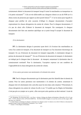 La liberté contractuelle en droit des transports maritimes de marchandises
L’exemple du contrat de volume soumis aux Règles de Rotterdam
213
certainement obtenir le document de transport lorsqu’il remet la marchandise au transporteur ou
à la partie exécutante515
. Cela est très défavorable aux chargeurs chinois en cas de FOB car il a
obenu moins de protection par rapport au droit positif chinois516
. C’est la raison pour laquelle le
chargeur peut profiter de cette occasion d’obliger le chargeur documentaire d’accepter
expressément les clauses dérogatoires du contrat de volume. Pour le chargeur documentaire, il
n’a pas de choix afin d’obtenir le document de transport. Par conséquent, le chargeur
documentaire doit faire une attention spécifique sur ce point lorsqu’il accepte le document de
transport.
2) Le destinataire
357. Le destinataire désigne la personne ayant droit à la livraison des marchandises en
vertu d’un contrat de transport, d’un document de transport ou d’un document électronique de
transport. En cas d’émission du document de transport négociable, le destinataire désigne le
porteur du document de transport517
. En cas d’émission du document de transport, le destinataire
est indiqué par le chargeur dans le document de transport, notamment le destinataire dans le
connaissement nominatif. Pour le destinataire, l’acception expresse est une condition de
l’opposabilité de la clause dérogatoire du contrat de volume.
3) Les autres personnes non mentionnées à la donnée du contrat
358. Tant le chargeur documentaire que le destinataire peut être identifié dans la donnée du
contrat. Pour les autres peronnses non mentionnées à la donnée du contrat, notamment le
chargeur réel et le destinataire réel, sont-elles aussi les tiers dans cette situation ? Précisément, la
clause dérogatoire du contrat de volume lie-elle à eux ? Il semble que les Règles de Rotterdam
n’ont pas pris en compte sur ce point ; elles renvoyent cette question au droit national. Avant de
515
HU Zhengliang, The Rotterdam Rules : the China’s Attitude, Colloque des Règles de Rotterdam à Marseille le 20 et 21 mai
2010 ; 朱曾杰：《朱曾杰文集》，法律出版社2008年版，第290至292(ZHU Zengjie, Le recueil des articles de Zhu zengjie, 2008,
law press, p.p. 290/292).
516
Le droit chinois se distingue le chargeur contractual et le chargeur actuel. Ce dernier est en droit d’obtenir un document de
transport lorsqu’il remet la marchandise à transporter. Voir: l’article
517
l’article 1.10 des Règles de Rotterdam.
 