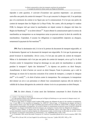 La liberté contractuelle en droit des transports maritimes de marchandises
L’exemple du contrat de volume soumis aux Règles de Rotterdam
214
répondre à cette question, il convient d’examiner une question importante : ces personnes
sont-elles une partie du contrat de transport ? En ce qui concerne le chargeur réel, il ne participe
pas à la conclusion du contrat et ne figure pas sur le connaissement. Il n’est pas une partie du
contrat de transport dans les Règles de La Haye-Visby. Par contre, afin de protéger le vendeur
FOB, le chargeur réel qui remet la marchandise est réputé comme le chargeur réel dans les
Règles de Hambourg518
et en droit chinois519
. Il peut obtenir le connaissement après la remise de
marchandise au transporteur ou au transporteur actue en pouvant exercer le droit de contrôle de
marchandises. Cependant, il assume les obligations et responsabilités imposées au chargeur,
notamment le payment de fret maritime520
.
359. Pour le destinataire réel, il n’est ni le porteur du document de transport négociable, ni
le destinataire figurant sur le document de transport non négociable. Il n’est que la personne qui
prend livraison la marchandise. Stricto sensu, il n’est pas une partie du contrat de transport.
Même si le destinataire réel n’est pas une partie du contrat de transport, est-ce qu’il a le droit
d’action contre le transporteur lorsqu’un dommage ou une perte de marchandises se produit
pendant le transport ? Après des hésitations521
, la réponse est positive en droit français.
Actuellement, le droit d’action est ouvert en droit français. Toute la personne, qui a subi le
dommage en raison de la mauvaise exécution d’un contrat de transport, y compris le chargeur
réel522
et le notify523
, a le droit d’action contre le transporteur. Par conséquent, le transporteur
doit donner un avis à ces personnes et obtenir leur consentement expresse afin de réaliser la
validité de la clause dérogatoire du contrat de volume vis-à-vis ces personnes en droit français.
360. En droit chinois, il existe aussi des hésitations concernant le droit d’action des
518
L’article 1.3 des Règles de Hambourg.
519
Le Code maritime chinois a pris l’approche retenue par les Règles de Hambourg en ce qui concerne le chargeur actuel, voir:
l’article 42.3 du Code maritime chinois.
520
Devant le juge chinois, le chargeur actuel (vendeur FOB) assume une obligation de payer le fret maritime au transporteur.
Voir: 16 juin 2008, la Cour maritime de Guangzhou, No. GHFC227. Selon le juge: « L’introduction du chargeur réel dans le
Code maritime chinois a pour objet de régler le problème provenant le droit de contrôle du vendeur FOB. Le chargeur, qui remet
effectivement la marchandise au transportuer, est en droit d’obtenir le connaissement en pouvant exercer le droit de contrôle de
marchandises. Le chargeur réel bénéficie du droit du chargeur, par conséquent, il assume toutes les obligations du chargeur.»
521
Selon le Doyen Rodière, la réponse devra être négative:« Le destinataire, dont le nom figure dans le connaissement à
personne dénommée ou qui est le porteur légitime du connaissement à ordre, a le droit d’agir, du fait même de son titre ; si on le
lui contestait, on ruinerait la valeur donnée au connaissement », voir : RODIÈRE René, Traité, n°693.
522
Le 22 décembre 1989, navire Mercandia Transporter II, l’arrêt de l’Assemblée plénière de la Cour de cassation, DMF 1990,
p.29.
523
2 mai 1991 et 28 mai 1991, la Cour d’appel d’Aix-en-Provence; Cass.com. 7 juillet 1992, BTL 1992, p. 359.
 