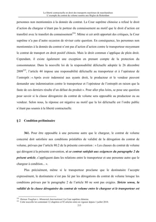 La liberté contractuelle en droit des transports maritimes de marchandises
L’exemple du contrat de volume soumis aux Règles de Rotterdam
215
personnes non mentionnées à la donnée du contrat. La Cour suprême chinoise a refusé le droit
d’action du chargeur n’étant pas le porteur du connaissement au motif que le droit d’action est
transféré avec le transfert du connaissement524
. Même si cet arrêt apportait des critiques, la Cour
suprême n’a pas d’autre occasion de réviser cette question. En conséquence, les personnes non
mentionnées à la donnée du contrat n’ont pas d’action d’action contre le transporteur moyennant
le contrat de transport en droit positif chinois. Mais le droit commun s’applique de plein droit.
Cependant, il existe également une exception en prenant compte de la protection du
consommateur. Dans la nouvelle loi de la responsabilité délictuelle adoptée le 26 décembre
2009525
, l’article 44 impose une responsabilité délictuelle au transporteur et à l’opérateur de
l’entrepôt : « Après avoir indemnisé aux ayants droit, le producteur et le vendeur peuvent
demander une indemnisation contre le transporteur et l’opérateur de l’entrepôt en raison que la
faute de ces derniers résulte d’un défaut du produit ». Pour aller plus loins, se pose une question
pour savoir si la clause dérogatoire du contrat de volume sera opposable au producteur ou au
vendeur. Selon nous, la réponse est négative au motif que la loi délictuelle est l’ordre public
n’étant pas soumis à la liberté contractuelle.
§ 2 Condition préliminaire
361. Pour être opposable à une personne autre que le chargeur, le contrat de volume
concerné doit satisfaire aux conditions préalables de validité de la dérogation du contrat de
volume, prévues par l’article 80.2 de la présente convention : « Les clauses du contrat de volume
qui dérogent à la présente convention, si ce contrat satisfait aux exigences du paragraphe 2 du
présent article, s’appliquent dans les relations entre le transporteur et une personne autre que le
chargeur à condition... ».
Plus précisément, même si le transporteur proclame que le destinataire l’accepte
expressément, le destinataire n’est pas lié par les dérogations du contrat de volume lorsque les
conditions prévues par le paragraphe 2 de l’article 80 ne sont pas exigées. Stricto sensu, la
validité de la clause dérogatoire du contrat de volume entre le chargeur et le transporteur est
524
Hainan Tonglian v. Minmetals International, La Cour suprême chinoise.
525
Cette nouvelle loi contentant 12 chapitres et 92 articles entre en vigueur depuis 1 juillet 2010.
 