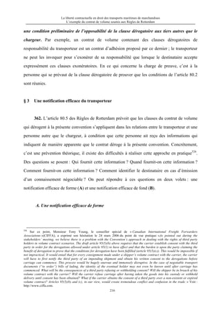 La liberté contractuelle en droit des transports maritimes de marchandises
L’exemple du contrat de volume soumis aux Règles de Rotterdam
216
une condition préliminaire de l’opposabilité de la clause dérogatoire aux tiers autres que le
chargeur. Par exemple, un contrat de volume contenant des clauses dérogatoires de
responsabilité du transporteur est un contrat d’adhésion proposé par ce dernier ; le transporteur
ne peut les invoquer pour s’exonérer de sa responsabilité que lorsque le destinataire accepte
expressément ces clauses exonératoires. En ce qui concerne la charge de preuve, c’est à la
personne qui se prévaut de la clause dérogatoire de prouver que les conditions de l’article 80.2
sont réunies.
§ 3 Une notification efficace du transporteur
362. L’article 80.5 des Règles de Rotterdam prévoit que les clauses du contrat de volume
qui dérogent à la présente convention s’appliquent dans les relations entre le transporteur et une
personne autre que le chargeur, à condition que cette personne ait reçu des informations qui
indiquent de manière apparente que le contrat déroge à la présente convention. Concrètement,
c’est une prévention théorique, il existe des difficultés à réaliser cette approche en pratique526
.
Des questions se posent : Qui fournit cette information ? Quand fournit-on cette information ?
Comment fournit-on cette information ? Comment identifier le destinataire en cas d’émission
d’un connaissement négociable ? On peut répondre à ces questions en deux volets : une
notification efficace de forme (A) et une notification efficace de fond (B).
A. Une notification efficace de forme
526
Sur ce point, Monsieur Tony Young, le conseiller spécial de « Canadian International Freight Forwarders
Associaitons »(CIFFA), a exprimé son hésitation le 24 mars 2006 du point de vue pratique: «As pointed out during the
stakeholders’ meeting, we believe there is a problem with the Convention’s approach in dealing with the rights of third party
holders in volume contract scenarios. The draft article 95(5)(b) above requires that the carrier establish consent with the third
party in order for the derogations allowed under article 95(1) to have effect and that the burden is upon the party claiming the
benefit of derogation to prove that the conditions for derogation have been fulfilled (article 95(5)(c)). This would be impossible if
not impractical. It would entail that for every consignment made under a shipper’s volume contract with the carrier, the carrier
will have to first notify the third party of an impending shipment and obtain his written consent to the derogations before
carriage can commence. This process would be hugely onerous and immensely disruptive. In the case of negotiable transport
documents (“to order”) bills of lading, the identity of the eventual holder may not even be known until after carriage has
commenced. What will be the consequences of a third party refusing or withholding consent? Will the shipper be in breach of his
volume contract with the carrier? Will the carrier refuse carriage after having taken the goods into his custody or withhold
delivery until consent has been obtained? What if the carrier obtains the consent of a third party over a non-existent or expired
volume contract? Articles 95(5)(b) and (c), in our view, would create tremendous conflict and confusion in the trade. » Voir :
http://www.ciffa.com.
 