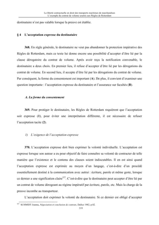 La liberté contractuelle en droit des transports maritimes de marchandises
L’exemple du contrat de volume soumis aux Règles de Rotterdam
219
destinataire n’est pas valable lorsque la preuve est établie.
§ 4 L’acceptation expresse du destinataire
368. En règle générale, le destinataire ne veut pas abandonner la protection impérative des
Règles de Rotterdam, mais ce texte lui donne encore une possibilité d’accepter d’être lié par la
clause dérogatoire du contrat de volume. Après avoir reçu la notification convenable, le
destinataire a deux choix. En premier lieu, il refuse d’accepter d’être lié par les dérogations du
contrat de volume. En second lieu, il accepte d’être lié par les dérogations du contrat de volume.
Par conséquent, la forme du consentement est important (A). De plus, il convient d’examiner une
question importante : l’acceptation expresse du destinataire et l’assurance sur facultés (B).
A. La forme du consentement
369. Pour protéger le destinataire, les Règles de Rotterdam requièrent que l’acceptation
soit expresse (1), pour éviter une interprétation différente, il est nécessaire de refuser
l’acceptation tacite (2).
1) L’exigence de l’acceptation expresse
370. L’acceptation expresse doit bien exprimer la volonté individuelle. L’acceptation est
expresse lorsque son auteur a eu pour objectif de faire connaître sa volonté de contracter de telle
manière que l’existence et le contenu des clauses soient indiscutables. Il en est ainsi quand
l’acceptation expresse est exprimée au moyen d’un langage, c’est-à-dire d’un procédé
essentiellement destiné à la communication avec autrui : écriture, parole et même geste, lorsque
ce dernier a une signification claire527
. C’est-à-dire que le destinataire peut accepter d’être lié par
un contrat de volume dérogeant au régime impératif par écriture, parole, etc. Mais la charge de la
preuve incombe au transporteur.
L’acceptation doit exprimer la volonté du destinataire. Si ce dernier est obligé d’accepter
527
SCHMIDT Joanna, Négociation et conclusion de contrats, Dalloz 1982, p.82.
 