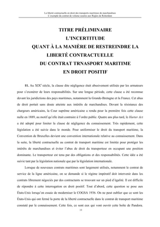 La liberté contractuelle en droit des transports maritimes de marchandises
L’exemple du contrat de volume soumis aux Règles de Rotterdam
13
TITRE PRÉLIMINAIRE
L’INCERTITUDE
QUANT À LA MANIÈRE DE RESTREINDRE LA
LIBERTÉ CONTRACTUELLE
DU CONTRAT TRNASPORT MARITIME
EN DROIT POSITIF
11. Au XIXe
siècle, la clause dite négligence était abusivement utilisée par les armateurs
pour s’exonérer de leurs responsabilités. Sur une longue période, cette clause a été reconnue
devant les juridictions des pays maritimes, notamment la Grande-Bretagne et la France. Cet abus
de droit portait sans doute atteinte aux intérêts de marchandises. Devant la résistance des
chargeurs américains, la Cour suprême américaine a rendu pour la première fois cette clause
nulle en 1889, au motif qu’elle était contraire à l’ordre public. Quatre ans plus tard, le Harter Act
a été adopté pour limiter la clause de négligence du connaissement. Très rapidement, cette
législation a été suivie dans le monde. Pour uniformiser le droit du transport maritime, la
Convention de Bruxelles devient une convention internationale relative au connaissement. Dans
la suite, la liberté contractuelle au contrat de transport maritime est limitée pour protéger les
intérêts de marchandises et éviter l’abus de droit du transporteur en occupant une position
dominante. Le transporteur est tenu par des obligations et des responsabilités. Cette idée a été
suivie tant par la législation nationale que par la législation internationale.
Lorsque de nouveaux contrats maritimes sont largement utilisés, notamment le contrat de
service de la ligne américaine, on se demande si le régime impératif doit intervenir dans les
contrats librement négociés par des contractants se trouvant sur un pied d’égalité. Il est difficile
de répondre à cette interrogation en droit positif. Tout d’abord, cette question se pose aux
États-Unis lorsqu’on essaie de moderniser le COGSA 1936. On ne peut oublier que ce sont les
États-Unis qui ont fermé la porte de la liberté contractuelle dans le contrat de transport maritime
constaté par le connaissement. Cette fois, ce sont eux qui vont ouvrir cette boîte de Pandora.
 