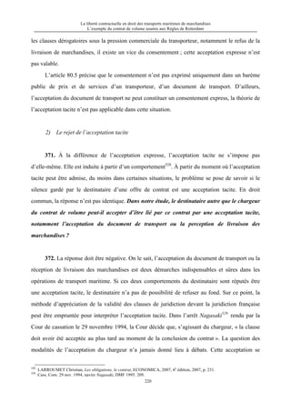La liberté contractuelle en droit des transports maritimes de marchandises
L’exemple du contrat de volume soumis aux Règles de Rotterdam
220
les clauses dérogatoires sous la pression commerciale du transporteur, notamment le refus de la
livraison de marchandises, il existe un vice du consentement ; cette acceptation expresse n’est
pas valable.
L’article 80.5 précise que le consentement n’est pas exprimé uniquement dans un barème
public de prix et de services d’un transporteur, d’un document de transport. D’ailleurs,
l’acceptation du document de transport ne peut constituer un consentement express, la théorie de
l’acceptation tacite n’est pas applicable dans cette situation.
2) Le rejet de l’acceptation tacite
371. À la différence de l’acceptation expresse, l’acceptation tacite ne s’impose pas
d’elle-même. Elle est induite à partir d’un comportement528
. À partir du moment où l’acceptation
tacite peut être admise, du moins dans certaines situations, le problème se pose de savoir si le
silence gardé par le destinataire d’une offre de contrat est une acceptation tacite. En droit
commun, la réponse n’est pas identique. Dans notre étude, le destinataire autre que le chargeur
du contrat de volume peut-il accepter d’être lié par ce contrat par une acceptation tacite,
notamment l’acceptation du document de transport ou la perception de livraison des
marchandises ?
372. La réponse doit être négative. On le sait, l’acceptation du document de transport ou la
réception de livraison des marchandises est deux démarches indispensables et sûres dans les
opérations de transport maritime. Si ces deux comportements du destinataire sont réputés être
une acceptation tacite, le destinataire n’a pas de possibilité de refuser au fond. Sur ce point, la
méthode d’appréciation de la validité des clauses de juridiction devant la juridiction française
peut être empruntée pour interpréter l’acceptation tacite. Dans l’arrêt Nagasaki529
rendu par la
Cour de cassation le 29 novembre 1994, la Cour décide que, s’agissant du chargeur, « la clause
doit avoir été acceptée au plus tard au moment de la conclusion du contrat ». La question des
modalités de l’acceptation du chargeur n’a jamais donné lieu à débats. Cette acceptation se
528
LARROUMET Christian, Les obligations, le contrat, ECONOMICA, 2007, 6e
édition, 2007, p. 231.
529
Cass. Com. 29 nov. 1994, navire Nagasaki, DMF 1995. 209.
 