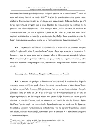 La liberté contractuelle en droit des transports maritimes de marchandises
L’exemple du contrat de volume soumis aux Règles de Rotterdam
221
manifeste normalement par la signature du chargeur, apposée sur le connaissement530
. Dans un
autre arrêt Chang Ping du 16 janvier 1996531
, la Cour de cassation observait « qu’une clause
attributive de compétence territoriale n’est opposable au destinataire de la marchandise que s’il
l’avait expressément acceptée, que la seule détention du connaissement ne constitue pas la
preuve d’une pareille acceptation ». Selon l’analyse de la Cour de cassation, la détention du
connaissement n’est pas une acceptation expresse de la clause de juridiction. Pour mieux
expliquer cette décision, la clause de juridiction « doit faire l’objet d’une acceptation spéciale de
la part du destinataire, laquelle ne résulte pas de l’accomplissement du connaissement »532
.
373. C’est pourquoi l’acceptation tacite assimilée à la détention du document de transport
et à la réception de livraison de marchandises n’est pas valable pour permettre au transporteur de
l’opposer à une personne autre que le chargeur selon la dérogation du contrat de volume.
Malheureusement, l’interprétation uniforme n’est pas possible sur ce point. Néanmoins, selon
l’esprit de protection de la partie plus faible, la théorie de l’acceptation tacite doit être exclue sur
ce sujet.
B. L’acceptation de la clause dérogatoire et l’assurance sur facultés
374. Du point de vue pratique, le destinataire n’a aucun intérêt à accepter d’être lié par le
contrat de volume qui déroge aux Règles de Rotterdam, en abandonnant la protection suffisante
du régime impératif plus favorable. Si le destinataire n’est pas une partie au contrat de volume, le
contrat de vente est plutôt un CIF. C’est-à-dire que c’est le vendeur/chargeur qui est tenu de
régler le paiement du fret de transport. On ne peut ignorer l’objet du contrat de volume pour le
chargeur : le bénéfice d’un fret réduit par rapport au tarif publié. Du côté du chargeur, il peut
bénéficier d’un fret réduit ; par contre, du côté du destinataire, quel est intérêt pour lui d’accepter
le contrat de volume ? Normalement, le destinataire ne veut pas accepter le contrat de volume
sans intérêt, sauf cas exceptionnels, notamment quand le chargeur et le destinataire font partie
d’une même entreprise.
530
BONASSIES Pierre et Christian SCAPEL, Traité de droit maritime, LGDJ ,2006, p. 746.
531
Cass. Com. 16 janvier. 1996, Chang Ping, DMF 1996. 393.
532
Navire Silver Sky, DMF 1999. 1007.
 