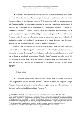La liberté contractuelle en droit des transports maritimes de marchandises
L’exemple du contrat de volume soumis aux Règles de Rotterdam
222
375. En général, il y a une assurance sur facultés dans le commerce maritime, pour répartir
le risque. Normalement, c’est l’assureur qui indemnise le destinataire selon le contrat
d’assurance. Selon la statistique, pas moins de 43% des dossiers jugés par les deux chambres
spécifiquement dédiées au contentieux « maritime et transports » du tribunal de commerce de
Marseille, sont constitués d’actions intentées par des compagnies d’assurance à l’encontre des
transporteurs maritimes533
. Ensuite, l’assureur exerce une subrogation contre le transporteur. Si
le destinataire consent expressément à être lié par les clauses dérogatoires du contrat de volume,
l’assureur perdra le droit de subrogation contre le transporteur après avoir indemnisé le
destinataire. Quelle est l’incidence ? L’acceptation de la clause dérogatoire du destinataire
constitue-elle une renonciation à recours contre la personne responsable ?
Imaginons qu’il existe une clause de renonciation à recours dans le contrat d’assurance
concernant la marchandise transportée sous le contrat de volume534
, l’acceptation de la clause
dérogatoire du contrat de volume n’a pas d’influence sur la subrogation de l’assureur, au motif
que ce dernier a abandonné la subrogation. Mais les frais d’assurance sont plus élevés. S’il
n’existe pas cette clause dans le contrat d’assurance, la situation est plus compliquée. Sur ce
point, les Règles de Rotterdam ne prévoient rien, il convient de renvoyer au droit interne
approprié.
1) En droit chinois
376. Concernant la subrogation d’assurance sur facultés dans le transport maritime, le
Code de procédure spéciale maritime chinoise535
contient 5 articles sur ce point. Lorsque
l’accident d’assurance est causé par un tiers, l’assureur peut exercer une subrogation contre ce
tiers après que l’assuré ait été indemnisé par l’assureur536
.
533
VINCENT Jean-Charles, Le recours de l’assureur facultés contre le transporteur maritime, DMF 2005, p. 984.
534
Sur la clause de renonciation à recours, voir : LAMBERT-FAIVRE Yvonne et LEVENEUR Laurent, Droit des assurances,
Dalloz 2005, 12e
édition, p. 452 : « Les clauses de renonciation à recours dans les contrats d’assurances de choses sont fréquentes
et s’appliquent aussi bien en matière de responsabilité délictuelle que de responsabilité contractuelle. On peut notamment citer la
clause habituelle en assurance incendie par laquelle l’assureur du propriétaire renonce à exercer un recours contre le locataire
responsable du sinistre. » Dans le domaine maritime, il existe des clauses similaires confidentielles entre l’assuré et l’assureur.
535
Le Code de procédure spéciale maritime chinoise est entré en vigueur le 1er
juillet 2000, il contient 127 articles.
536
L’article 93 du Code spécial de la procédure maritime chinois et l’article 60 de la loi de l’assurance.
 