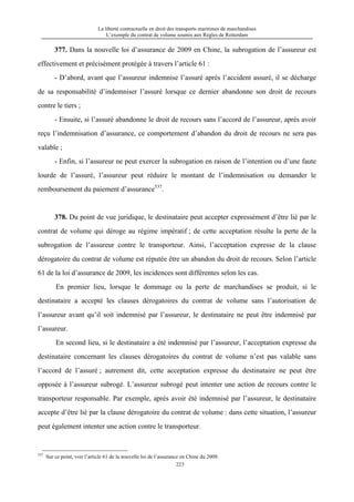 La liberté contractuelle en droit des transports maritimes de marchandises
L’exemple du contrat de volume soumis aux Règles de Rotterdam
223
377. Dans la nouvelle loi d’assurance de 2009 en Chine, la subrogation de l’assureur est
effectivement et précisément protégée à travers l’article 61 :
- D’abord, avant que l’assureur indemnise l’assuré après l’accident assuré, il se décharge
de sa responsabilité d’indemniser l’assuré lorsque ce dernier abandonne son droit de recours
contre le tiers ;
- Ensuite, si l’assuré abandonne le droit de recours sans l’accord de l’assureur, après avoir
reçu l’indemnisation d’assurance, ce comportement d’abandon du droit de recours ne sera pas
valable ;
- Enfin, si l’assureur ne peut exercer la subrogation en raison de l’intention ou d’une faute
lourde de l’assuré, l’assureur peut réduire le montant de l’indemnisation ou demander le
remboursement du paiement d’assurance537
.
378. Du point de vue juridique, le destinataire peut accepter expressément d’être lié par le
contrat de volume qui déroge au régime impératif ; de cette acceptation résulte la perte de la
subrogation de l’assureur contre le transporteur. Ainsi, l’acceptation expresse de la clause
dérogatoire du contrat de volume est réputée être un abandon du droit de recours. Selon l’article
61 de la loi d’assurance de 2009, les incidences sont différentes selon les cas.
En premier lieu, lorsque le dommage ou la perte de marchandises se produit, si le
destinataire a accepté les clauses dérogatoires du contrat de volume sans l’autorisation de
l’assureur avant qu’il soit indemnisé par l’assureur, le destinataire ne peut être indemnisé par
l’assureur.
En second lieu, si le destinataire a été indemnisé par l’assureur, l’acceptation expresse du
destinataire concernant les clauses dérogatoires du contrat de volume n’est pas valable sans
l’accord de l’assuré ; autrement dit, cette acceptation expresse du destinataire ne peut être
opposée à l’assureur subrogé. L’assureur subrogé peut intenter une action de recours contre le
transporteur responsable. Par exemple, après avoir été indemnisé par l’assureur, le destinataire
accepte d’être lié par la clause dérogatoire du contrat de volume : dans cette situation, l’assureur
peut également intenter une action contre le transporteur.
537
Sur ce point, voir l’article 61 de la nouvelle loi de l’assurance en Chine du 2009.
 