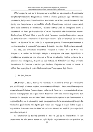 La liberté contractuelle en droit des transports maritimes de marchandises
L’exemple du contrat de volume soumis aux Règles de Rotterdam
224
379. Lorsque la perte ou le dommage ne se produit pas au moment où le destinataire
accepte expressément les dérogations du contrat de volume, après avoir reçu l’information du
transporteur, logiquement, le destinataire ne peut intenter une action contre le transporteur si ce
dernier peut s’exonérer de sa responsabilité selon les dérogations du contrat de volume. Ainsi,
après avoir indemnisé le destinataire, l’assureur subrogé perd sa subrogation contre le
transporteur, au motif que le transporteur n’est pas responsable selon le contrat de volume.
Conformément à l’article 61 de la nouvelle loi de l’assurance chinoise, l’acceptation expresse
du destinataire sans l’autorisation de l’assureur constitue-t-elle une intention ou une faute
lourde ? La réponse n’est pas claire. Si la réponse est positive, l’assureur peut demander le
remboursement sur le paiement d’assurance au destinataire ou refuser d’indemniser son assuré.
En effet, ces stipulations ressemblent beaucoup à l’article 2314 du Code civil
français : « La caution est déchargée, lorsque la subrogation aux droits, hypothèques et
privilèges du créancier, ne peut plus, par le fait de ce créancier, s’opérer en faveur de la
caution ». En conséquence, du point de vue pratique, le destinataire est obligé d’obtenir
l’autorisation de l’assureur avant d’accepter la clause dérogatoire du contrat de volume ; à
défaut, il est susceptible de perdre l’indemnisation de l’assurance en droit chinois.
2) En droit français
380. L'article L. 121-12 du Code des assurances, en son alinéa 2, prévoit que : « L'assureur
peut être déchargé, en tout ou en partie, de sa responsabilité envers l'assuré, quand la subrogation
ne peut plus, par le fait de l'assuré, s'opérer en faveur de l'assureur ». La renonciation à recours
consiste en l'engagement de ne pas exercer de recours contre une personne responsable d'un
dommage. Le renonçant peut être tout d'abord l'assureur qui accepte de ne pas recourir contre le
responsable alors que la subrogation, légale ou conventionnelle, lui en aurait donné le droit. La
renonciation peut ensuite être stipulée par l'assuré qui s'engage à ne pas mettre en jeu la
responsabilité de son cocontractant lors d'une opération commerciale ou civile quelconque (bail,
entreprise, vente, etc.).
La renonciation de l'assuré concerne la mise en jeu de la responsabilité de son
cocontractant. Or, elle peut se heurter aux règles légales ou jurisprudentielles qui prohibent les
 