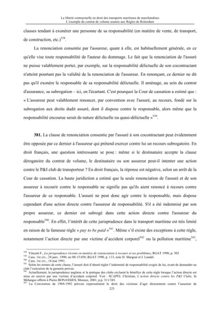 La liberté contractuelle en droit des transports maritimes de marchandises
L’exemple du contrat de volume soumis aux Règles de Rotterdam
225
clauses tendant à exonérer une personne de sa responsabilité (en matière de vente, de transport,
de construction, etc.)538
.
La renonciation consentie par l'assureur, quant à elle, est habituellement générale, en ce
qu'elle vise toute responsabilité de l'auteur du dommage. Le fait que la renonciation de l'assuré
ne puisse valablement porter, par exemple, sur la responsabilité délictuelle de son cocontractant
n'atteint pourtant pas la validité de la renonciation de l'assureur. En renonçant, ce dernier ne dit
pas qu'il exonère le responsable de sa responsabilité délictuelle. Il aménage, au sein du contrat
d'assurance, sa subrogation – ici, en l'écartant. C'est pourquoi la Cour de cassation a estimé que :
« L'assureur peut valablement renoncer, par convention avec l'assuré, au recours, fondé sur la
subrogation aux droits dudit assuré, dont il dispose contre le responsable, alors même que la
responsabilité encourue serait de nature délictuelle ou quasi-délictuelle »539
.
381. La clause de renonciation consentie par l'assuré à son cocontractant peut évidemment
être opposée par ce dernier à l'assureur qui prétend exercer contre lui un recours subrogatoire. En
droit français, une question intéressante se pose : même si le destinataire accepte la clause
dérogatoire du contrat de volume, le destinataire ou son assureur peut-il intenter une action
contre le P&I club de transporteur ? En droit français, la réponse est négative, selon un arrêt de la
Cour de cassation. La haute juridiction a estimé que la seule renonciation de l'assuré et de son
assureur à recourir contre le responsable ne signifie pas qu'ils aient renoncé à recours contre
l'assureur de ce responsable. L'assuré ne peut donc agir contre le responsable, mais dispose
cependant d'une action directe contre l'assureur de responsabilité. S'il a été indemnisé par son
propre assureur, ce dernier est subrogé dans cette action directe contre l'assureur du
responsable540
. En effet, l’intérêt de cette jurisprudence dans le transport maritime est très limité
en raison de la fameuse règle « pay to be paid »541
. Même s’il existe des exceptions à cette règle,
notamment l’action directe par une victime d’accident corporel542
ou la pollution maritime543
,
538
Vincent F., La jurisprudence récente en matière de renonciation à recours et ses problèmes, RGAT 1990, p. 503
539
Cass. 1re civ., 24 janv. 1990, no 88-15.058, RGAT 1990, p. 113, note H. Margeat et J. Landel.
540
Cass. 1re civ., 14 mai 1991.
541
Selon les termes de cette clause, l’assuré doit d’abord régler l’indemnité de responsabilité exigée de lui, avant de demander au
club l’exécution de la garantie prévue.
542
Actuellement, la jurisprudence anglaise et la pratique des clubs excluent le bénéfice de cette règle lorsque l’action directe est
mise en oeuvre par une victime d’accident corporel. Voir : SCAPEL Christian, L’action directe contre les P&I Clubs, In
Mélanges offerts à Pierre BONASSIES, Moreux, 2001, p.p. 311/343.
543
La Convention de 1969-1992 prévoie expressément le droit des victimes d’agir directement contre l’assureur de
 