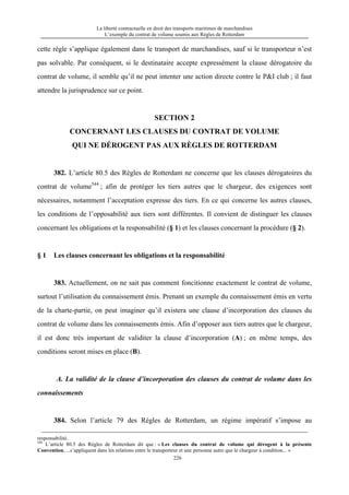 La liberté contractuelle en droit des transports maritimes de marchandises
L’exemple du contrat de volume soumis aux Règles de Rotterdam
226
cette règle s’applique également dans le transport de marchandises, sauf si le transporteur n’est
pas solvable. Par conséquent, si le destinataire accepte expressément la clause dérogatoire du
contrat de volume, il semble qu’il ne peut intenter une action directe contre le P&I club ; il faut
attendre la jurisprudence sur ce point.
SECTION 2
CONCERNANT LES CLAUSES DU CONTRAT DE VOLUME
QUI NE DÉROGENT PAS AUX RÈGLES DE ROTTERDAM
382. L’article 80.5 des Règles de Rotterdam ne concerne que les clauses dérogatoires du
contrat de volume544
; afin de protéger les tiers autres que le chargeur, des exigences sont
nécessaires, notamment l’acceptation expresse des tiers. En ce qui concerne les autres clauses,
les conditions de l’opposabilité aux tiers sont différentes. Il convient de distinguer les clauses
concernant les obligations et la responsabilité (§ 1) et les clauses concernant la procédure (§ 2).
§ 1 Les clauses concernant les obligations et la responsabilité
383. Actuellement, on ne sait pas comment foncitionne exactement le contrat de volume,
surtout l’utilisation du connaissement émis. Prenant un exemple du connaissement émis en vertu
de la charte-partie, on peut imaginer qu’il existera une clause d’incorporation des clauses du
contrat de volume dans les connaissements émis. Afin d’opposer aux tiers autres que le chargeur,
il est donc très important de validiter la clause d’incorporation (A) ; en même temps, des
conditions seront mises en place (B).
A. La validité de la clause d’incorporation des clauses du contrat de volume dans les
connaissements
384. Selon l’article 79 des Règles de Rotterdam, un régime impératif s’impose au
responsabilité.
544
L’article 80.5 des Règles de Rotterdam dit que : « Les clauses du contrat de volume qui dérogent à la présente
Convention, ...s’appliquent dans les relations entre le transporteur et une personne autre que le chargeur à condition... »
 