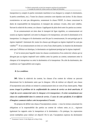 La liberté contractuelle en droit des transports maritimes de marchandises
L’exemple du contrat de volume soumis aux Règles de Rotterdam
227
transporteur (y compris la partie exécutante maritime) et au chargeur (y compris le destinataire,
la partie contrôlante, etc.). Toutes les clauses contraires sont réputées non écrites. Si des clauses
exonératoires ne sont pas dérogatoires, notamment la clause FIOST, la clause concernant la
durée de responsabilité du transporteur, le transport des animaux vivants, elles sont valables.
Suivant la relativité du contrat, ces clauses s’appliquent de plein droit entre les parties au contrat.
Si un connaissement est émis dans le transport de ligne régulière, ce connaissement est
soumis au régime impératif, soit entre le chargeur et le transporteur, soit entre le destinataire et le
transporteur. Le chargeur et le destinataire sont liés par le connaissement, ils sont protégés par le
régime impératif. Autrement dit, toutes les clauses qui dérogent au régime impératif ne sont pas
valables545
. Si un connaissement est émis en vertu d’une charte-partie, la situation du destinataire
autre que l’affréteur est identique, le destinataire est également protégé par le régime impératif.
C’est la raison pour laquelle toutes les clauses exonératoires d’un contrat de volume qui ne
dérogent pas au régime impératif sont valables entre les parties au contrat, notamment entre le
chargeur et le transporteur ou entre le destinataire et le transporteur. Du côté du destinataire, des
conditions sur l’opposabilité sont exigées.
B. Les conditions
385. Selon la relativité du contrat, les clauses d’un contrat de volume ne peuvent
directement lier le destinataire autre que le chargeur. Afin de réaliser cet objectif, une clause
d’incorporation sera utilisée en imitant le connaissement émis en vertu d’une charte-partie. Nous
avons évoqué le problème de la confidentialité du contrat de service en droit américain, il
s’agit du secret commercial entre le chargeur et le transporteur ; il existe normalement une
clause de confidentialité dans le contrat de service. À cause de cette spécificité, il est difficile
d’imaginer comment réaliser cette incorporation à l’avenir.
On propose de définir une clause d’incorporation comme : « tous les termes concernant les
obligations et la responsabilité des parties au contrat de volume entre...et...à..., régissent
également les rapports entre le transporteur et le destinataire. » En pratique, les expressions
seront multipliées pour réaliser cet objectif. On le sait, l’acceptation expresse du destinataire
545
Notamment l’article 3.8 des Règles de La Haye-Visby.
 
