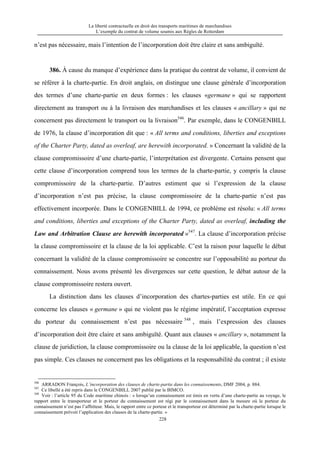 La liberté contractuelle en droit des transports maritimes de marchandises
L’exemple du contrat de volume soumis aux Règles de Rotterdam
228
n’est pas nécessaire, mais l’intention de l’incorporation doit être claire et sans ambiguïté.
386. À cause du manque d’expérience dans la pratique du contrat de volume, il convient de
se référer à la charte-partie. En droit anglais, on distingue une clause générale d’incorporation
des termes d’une charte-partie en deux formes : les clauses «germane » qui se rapportent
directement au transport ou à la livraison des marchandises et les clauses « ancillary » qui ne
concernent pas directement le transport ou la livraison546
. Par exemple, dans le CONGENBILL
de 1976, la clause d’incorporation dit que : « All terms and conditions, liberties and exceptions
of the Charter Party, dated as overleaf, are herewith incorporated. » Concernant la validité de la
clause compromissoire d’une charte-partie, l’interprétation est divergente. Certains pensent que
cette clause d’incorporation comprend tous les termes de la charte-partie, y compris la clause
compromissoire de la charte-partie. D’autres estiment que si l’expression de la clause
d’incorporation n’est pas précise, la clause compromissoire de la charte-partie n’est pas
effectivement incorporée. Dans le CONGENBILL de 1994, ce problème est résolu: « All terms
and conditions, liberties and exceptions of the Charter Party, dated as overleaf, including the
Law and Arbitration Clause are herewith incorporated »547
. La clause d’incorporation précise
la clause compromissoire et la clause de la loi applicable. C’est la raison pour laquelle le débat
concernant la validité de la clause compromissoire se concentre sur l’opposabilité au porteur du
connaissement. Nous avons présenté les divergences sur cette question, le débat autour de la
clause compromissoire restera ouvert.
La distinction dans les clauses d’incorporation des chartes-parties est utile. En ce qui
concerne les clauses « germane » qui ne violent pas le régime impératif, l’acceptation expresse
du porteur du connaissement n’est pas nécessaire 548
, mais l’expression des clauses
d’incorporation doit être claire et sans ambiguïté. Quant aux clauses « ancillary », notamment la
clause de juridiction, la clause compromissoire ou la clause de la loi applicable, la question n’est
pas simple. Ces clauses ne concernent pas les obligations et la responsabilité du contrat ; il existe
546
ARRADON François, L’incorporation des clauses de charte-partie dans les connaissements, DMF 2004, p. 884.
547
Ce libellé a été repris dans le CONGENBILL 2007 publié par le BIMCO.
548
Voir : l’article 95 du Code maritime chinois : « lorsqu’un connaissement est émis en vertu d’une charte-partie au voyage, le
rapport entre le transporteur et le porteur du connaissement est régi par le connaissement dans la mesure où le porteur du
connaissement n’est pas l’affréteur. Mais, le rapport entre ce porteur et le transporteur est déterminé par la charte-partie lorsque le
connaissement prévoit l’application des clauses de la charte-partie. »
 