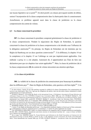 La liberté contractuelle en droit des transports maritimes de marchandises
L’exemple du contrat de volume soumis aux Règles de Rotterdam
229
une lacune législative sur ce point549
. En droit positif, ces clauses provoquent nombre de débats,
surtout l’incorporation de la clause compromissoire dans la charte-partie dans le connaissement.
Actuellement, ce problème apparaît aussi dans la clause de juridiction ou la clause
compromissoire du contrat de volume.
§ 2 La clause concernant la procédure
387. La clause concernant la procédure comprend généralement la clause de juridiction et
la clause compromissoire. Pendant la négociation des Règles de Rotterdam, la question
concernant la clause de juridiction et la clause compromissoire a été abordée sous l’influence de
la délégation américaine550
. En principe, les Règles de Rotterdam ont été dominées par les
Règles de Hambourg sur ces deux questions controversées551
. À la différence, le chapitre 14 sur
la compétence et le chapitre 15 sur l’arbitrage ne sont pas impérativement applicables. Une
méthode « opting in » a été adoptée. Autrement dit, il appartiendrait aux États de faire une
déclaration pour que ces chapitres leur soient applicables552
. Mais, la clause de juridiction (A) et
la clause compromissoire (B) du contrat de volume nécessitent une attention spécifique.
A. La clause de juridiction
388. La validité de la clause de juridiction du connaissement pose beaucoup de problèmes
dans les différents pays553
. Dans les Règles de Rotterdam, cette question a été bien réglée554
. À la
549
En droit chinois, l’article 95 du Code maritime reconnaît la validité de la clause d’incorporation d’un connaissement qui
renvoie à une charte-partie. Mais il ne s’agit que des obligations des parties, mais non des autres clauses, notamment la clause
compromissoire ou la clause paramount.
550
STURLEY Michael F., Overruling Sky Reefer in the international Arena: A Preliminary Assessment of Forum Selection and
Arbitration Clauses in the New UNCITRAL Transport Law Convention, JMLC 2006, p.p. 1/21; STURLEY Michael F., The
United Nations Commission on International Trade Law’s Transport Law Project: An Interim View of a Work in Progress, Texas
international Law Journal 2003, p.p.66/109; STURLEY Michael F., Jurisdiction Under the Rotterdam Rules, UNCITRAL
Colloquium on Rotterdam Rules on 21 September 2009. HOOPER Chester D., Forum Selection and Arbitration in the Draft
Convention on Contracts for the International Carriage of Goods Wholly or Partly by Sea, or The Definition of Fora Conveniens
Set Forth in the Rotterdam Rules, Texas International Law Journal 2009, p.p. 417/426.
551
DIAMOND Anthony, The next sea carriage convention? LMCLQ [2008], p.183.
552
L’article 74 des Règles de Rotterdam prévoit que : « Les dispositions du présent chapitre ne lieront que les États contractants
qui, conformément à l’article 91, déclarent qu’ils s’y soumettront. » L’article 78 a prévu également sur ce point.
553
Voir: KPOAHOUN AMOUSSOU Aubin, Les clauses attributives de compétence dans le transport maritime de marchandise,
PUAM, 2002 ; DAVIES Martin, Jurisdiction and forum selection in international maritime law : essays in honor of Robert
Force, Kluwer Law International 2005.
554
Sur ce sujet, Voir: HOOPER Chester D., Forum Selection and Arbitration in the Draft Convention on Contracts for the
International Carriage of Goods Wholly or Partly by Sea, or The Definition of Fora Conveniens Set Forth in the Rotterdam
Rules, Texas International Law Journal 2009, p.p. 417/426; STURLEY Michael F., Jurisdiction Under the Rotterdam Rules,
 
