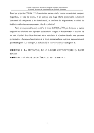 La liberté contractuelle en droit des transports maritimes de marchandises
L’exemple du contrat de volume soumis aux Règles de Rotterdam
14
Dans leur projet de COGSA 1999, le contrat de service est régi comme un contrat de transport.
Cependant, ce type de contrat, il est accordé une large liberté contractuelle, notamment
concernant les obligations et la responsabilité, la limitation de responsabilité, la clause de
juridiction et la clause compromissoire. Quelle révolution !
Après avoir comparé le droit positif et le projet de COGSA 1999, on doute que le régime
impératif doit intervenir pour équilibrer les intérêts du chargeur et du transporteur se trouvant sur
un pied d’égalité. Pour bien démontrer cette incertitude, il convient d’étudier des questions
préliminaires : d’une part, la restriction de la liberté contractuelle au contrat de transport en droit
positif (Chapitre 1), d’autre part, la particularité du « service contract » (Chapitre 2).
CHAPITRE 1 : LA RESTRICTION DE LA LIBERTÉ CONTRACTUELLE EN DROIT
POSITIF
CHAPITRE 2 : LA PARTICULARITÉ DU CONTRAT DE SERVICE
 