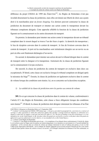 La liberté contractuelle en droit des transports maritimes de marchandises
L’exemple du contrat de volume soumis aux Règles de Rotterdam
230
différence du projet COGSA de 1999 des États-Unis555
, les Règles de Rotterdam n’ont pas
invalidé directement la clause de juridiction, mais elles ont donné une liberté de choix aux ayants
droit à la marchandise pour un forum shopping. Ces derniers peuvent contourner la clause de
juridiction du document de transport et intenter une action contre le transporteur devant les
tribunaux compétents désignés. Cette approche affaiblit la fonction de la clause de juridiction
figurant sur le connaissement ou les autres documents de transport.
En premier, le demandeur peut intenter une action contre le transporteur devant un tribunal
compétent dans le ressort duquel se trouve l’un des lieux ci-après : le domicile du transporteur ;
le lieu de réception convenu dans le contrat de transport ; le lieu de livraison convenu dans le
contrat de transport ; le port où les marchandises sont initialement chargées sur un navire ou un
port où elles sont finalement déchargées d’un navire.
En second, le demandeur peut intenter une action devant le tribunal désigné dans le contrat
de transport entre le chargeur et le transporteur. Autrement dit, la clause de juridiction figurant
sur le connaissement n’est pas exclusive.
De surcroît, la clause de juridiction du contrat de transport est exclusive dans deux cas
exceptionnels. D’abord, cette clause est exclusive lorsque le tribunal compétent est désigné après
la naissance du litige556
. Ensuite, la clause de juridiction est également exclusive dans le contrat
de volume lorsque des conditions sont réunies. Ici, on se concentre sur la deuxième exception.
1) La validité de la clause de juridiction entre les parties au contrat de volume
389. En ce qui concerne la clause de juridiction dans le contrat de volume, conformément à
l’article 67.1 des Règles de Rotterdam, cette clause a force obligatoire lorsque des conditions
sont réunies557
. D’abord, la clause de juridiction doit désigner clairement les tribunaux d’un État
UNCITRAL Colloquium on Rotterdam Rules on 21 September 2009.
555
L’article 7.i.(2) du projet du COGSA 1999 énonce que : « Except as provided in paragraph (4), a provision in a contract of
carriage or other agreement to which this subsection applies that specifies a foreign forum for litigation or arbitration of a
dispute to which this Act applies is null and void and of no effect if : (A). The port of loading or the port of discharge is, or was
intended to be, in the United Stated; or (B). the place where the goods are received by a carrier or the place where the goods are
delivered to a person authorized to receive them is, or was intended to be, in the United States.»
556
L’article 72 des Règles de Rotterdam.
557
L’article 67.1 des Règles de Rotterdam prévoit que : « La compétence d’un tribunal choisi conformément à l’article 66, alinéa
b, est exclusive pour les litiges entre les parties au contrat uniquement si ces dernières en conviennent et si l’accord attributif de
compétence : a) Est convenu dans un contrat de volume qui indique clairement le nom et l’adresse des parties, et soit i) a fait
l’objet d’une négociation individuelle ; soit ii) indique de manière apparente qu’un accord exclusif d’élection de for a été conclu
et spécifié dans quelles clauses du contrat se trouve cet accord ; et b) Désigne clairement les tribunaux d’un État contractant, ou
 