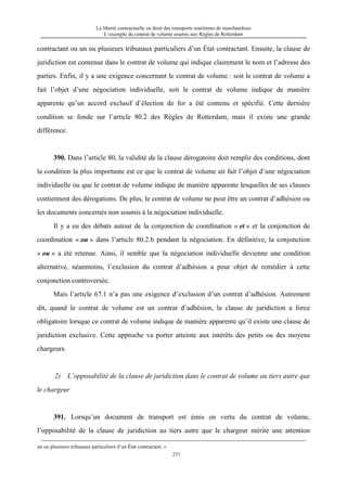 La liberté contractuelle en droit des transports maritimes de marchandises
L’exemple du contrat de volume soumis aux Règles de Rotterdam
231
contractant ou un ou plusieurs tribunaux particuliers d’un État contractant. Ensuite, la clause de
juridiction est contenue dans le contrat de volume qui indique clairement le nom et l’adresse des
parties. Enfin, il y a une exigence concernant le contrat de volume : soit le contrat de volume a
fait l’objet d’une négociation individuelle, soit le contrat de volume indique de manière
apparente qu’un accord exclusif d’élection de for a été contenu et spécifié. Cette dernière
condition se fonde sur l’article 80.2 des Règles de Rotterdam, mais il existe une grande
différence.
390. Dans l’article 80, la validité de la clause dérogatoire doit remplir des conditions, dont
la condition la plus importante est ce que le contrat de volume ait fait l’objet d’une négociation
individuelle ou que le contrat de volume indique de manière apparente lesquelles de ses clauses
contiennent des dérogations. De plus, le contrat de volume ne peut être un contrat d’adhésion ou
les documents concernés non soumis à la négociation individuelle.
Il y a eu des débats autour de la conjonction de coordination « et » et la conjonction de
coordination « ou » dans l’article 80.2.b pendant la négociation. En définitive, la conjonction
« ou » a été retenue. Ainsi, il semble que la négociation individuelle devienne une condition
alternative, néanmoins, l’exclusion du contrat d’adhésion a pour objet de remédier à cette
conjonction controversée.
Mais l’article 67.1 n’a pas une exigence d’exclusion d’un contrat d’adhésion. Autrement
dit, quand le contrat de volume est un contrat d’adhésion, la clause de juridiction a force
obligatoire lorsque ce contrat de volume indique de manière apparente qu’il existe une clause de
juridiction exclusive. Cette approche va porter atteinte aux intérêts des petits ou des moyens
chargeurs.
2) L’opposabilité de la clause de juridiction dans le contrat de volume au tiers autre que
le chargeur
391. Lorsqu’un document de transport est émis en vertu du contrat de volume,
l’opposabilité de la clause de juridiction au tiers autre que le chargeur mérite une attention
un ou plusieurs tribunaux particuliers d’un État contractant. »
 